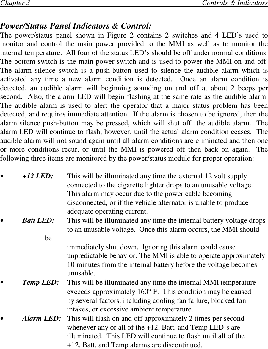 Chapter 3                                                                                             Controls &amp; IndicatorsPower/Status Panel Indicators &amp; Control:The power/status panel shown in Figure 2 contains 2 switches and 4 LED’s used tomonitor and control the main power provided to the MMI as well as to monitor theinternal temperature.  All four of the status LED’s should be off under normal conditions.The bottom switch is the main power switch and is used to power the MMI on and off.The alarm silence switch is a push-button used to silence the audible alarm which isactivated any time a new alarm condition is detected.  Once an alarm condition isdetected, an audible alarm will beginning sounding on and off at about 2 beeps persecond.  Also, the alarm LED will begin flashing at the same rate as the audible alarm.The audible alarm is used to alert the operator that a major status problem has beendetected, and requires immediate attention.  If the alarm is chosen to be ignored, then thealarm silence push-button may be pressed, which will shut off  the audible alarm.  Thealarm LED will continue to flash, however, until the actual alarm condition ceases.  Theaudible alarm will not sound again until all alarm conditions are eliminated and then oneor more conditions recur, or until the MMI is powered off then back on again.  Thefollowing three items are monitored by the power/status module for proper operation:•+12 LED: This will be illuminated any time the external 12 volt supplyconnected to the cigarette lighter drops to an unusable voltage.This alarm may occur due to the power cable becomingdisconnected, or if the vehicle alternator is unable to produceadequate operating current.•Batt LED:  This will be illuminated any time the internal battery voltage dropsto an unusable voltage.  Once this alarm occurs, the MMI shouldbe immediately shut down.  Ignoring this alarm could causeunpredictable behavior. The MMI is able to operate approximately10 minutes from the internal battery before the voltage becomesunusable.•Temp LED: This will be illuminated any time the internal MMI temperatureexceeds approximately 160° F.  This condition may be causedby several factors, including cooling fan failure, blocked fanintakes, or excessive ambient temperature.•Alarm LED: This will flash on and off approximately 2 times per secondwhenever any or all of the +12, Batt, and Temp LED’s areilluminated.  This LED will continue to flash until all of the+12, Batt, and Temp alarms are discontinued.