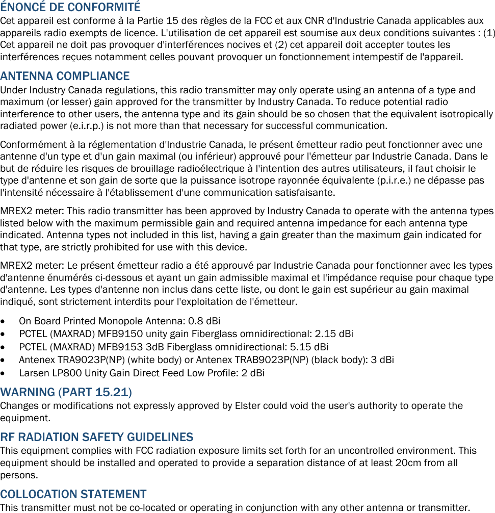 ÉNONCÉ DE CONFORMITÉ Cet appareil est conforme à la Partie 15 des règles de la FCC et aux CNR d&apos;Industrie Canada applicables aux appareils radio exempts de licence. L&apos;utilisation de cet appareil est soumise aux deux conditions suivantes : (1) Cet appareil ne doit pas provoquer d&apos;interférences nocives et (2) cet appareil doit accepter toutes les interférences reçues notamment celles pouvant provoquer un fonctionnement intempestif de l&apos;appareil. ANTENNA COMPLIANCE Under Industry Canada regulations, this radio transmitter may only operate using an antenna of a type and maximum (or lesser) gain approved for the transmitter by Industry Canada. To reduce potential radio interference to other users, the antenna type and its gain should be so chosen that the equivalent isotropically radiated power (e.i.r.p.) is not more than that necessary for successful communication. Conformément à la réglementation d&apos;Industrie Canada, le présent émetteur radio peut fonctionner avec une antenne d&apos;un type et d&apos;un gain maximal (ou inférieur) approuvé pour l&apos;émetteur par Industrie Canada. Dans le but de réduire les risques de brouillage radioélectrique à l&apos;intention des autres utilisateurs, il faut choisir le type d&apos;antenne et son gain de sorte que la puissance isotrope rayonnée équivalente (p.i.r.e.) ne dépasse pas l&apos;intensité nécessaire à l&apos;établissement d&apos;une communication satisfaisante. MREX2 meter: This radio transmitter has been approved by Industry Canada to operate with the antenna types listed below with the maximum permissible gain and required antenna impedance for each antenna type indicated. Antenna types not included in this list, having a gain greater than the maximum gain indicated for that type, are strictly prohibited for use with this device. MREX2 meter: Le présent émetteur radio a été approuvé par Industrie Canada pour fonctionner avec les types d&apos;antenne énumérés ci-dessous et ayant un gain admissible maximal et l&apos;impédance requise pour chaque type d&apos;antenne. Les types d&apos;antenne non inclus dans cette liste, ou dont le gain est supérieur au gain maximal indiqué, sont strictement interdits pour l&apos;exploitation de l&apos;émetteur. • On Board Printed Monopole Antenna: 0.8 dBi • PCTEL (MAXRAD) MFB9150 unity gain Fiberglass omnidirectional: 2.15 dBi • PCTEL (MAXRAD) MFB9153 3dB Fiberglass omnidirectional: 5.15 dBi • Antenex TRA9023P(NP) (white body) or Antenex TRAB9023P(NP) (black body): 3 dBi • Larsen LP800 Unity Gain Direct Feed Low Profile: 2 dBi WARNING (PART 15.21) Changes or modifications not expressly approved by Elster could void the user&apos;s authority to operate the equipment.  RF RADIATION SAFETY GUIDELINES  This equipment complies with FCC radiation exposure limits set forth for an uncontrolled environment. This equipment should be installed and operated to provide a separation distance of at least 20cm from all persons. COLLOCATION STATEMENT This transmitter must not be co-located or operating in conjunction with any other antenna or transmitter.  