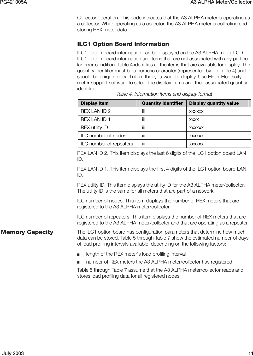 PG421005A A3 ALPHA Meter/CollectorJuly 2003 11Collector operation. This code indicates that the A3 ALPHA meter is operating asa collector. While operating as a collector, the A3 ALPHA meter is collecting andstoring REX meter data.ILC1 Option Board InformationILC1 option board information can be displayed on the A3 ALPHA meter LCD.ILC1 option board information are items that are not associated with any particu-lar error condition. Table 4 identifies all the items that are available for display. Thequantity identifier must be a numeric character (represented by i in Table 4) andshould be unique for each item that you want to display. Use Elster Electricitymeter support software to select the display items and their associated quantityidentifier.Display item  Quantity identifier  Display quantity value REX LAN ID 2  iii  xxxxxx REX LAN ID 1  iii  xxxx REX utility ID  iii  xxxxxx ILC number of nodes  iii  xxxxxx ILC number of repeaters  iii  xxxxxx Table 4. Information items and display formatREX LAN ID 2. This item displays the last 6 digits of the ILC1 option board LANID.REX LAN ID 1. This item displays the first 4 digits of the ILC1 option board LANID.REX utility ID. This item displays the utility ID for the A3 ALPHA meter/collector.The utility ID is the same for all meters that are part of a network.ILC number of nodes. This item displays the number of REX meters that areregistered to the A3 ALPHA meter/collector.ILC number of repeaters. This item displays the number of REX meters that areregistered to the A3 ALPHA meter/collector and that are operating as a repeater.The ILC1 option board has configuration parameters that determine how muchdata can be stored. Table 5 through Table 7 show the estimated number of daysof load profiling intervals available, depending on the following factors:■length of the REX meter&apos;s load profiling interval■number of REX meters the A3 ALPHA meter/collector has registeredTable 5 through Table 7 assume that the A3 ALPHA meter/collector reads andstores load profiling data for all registered nodes.Memory Capacity