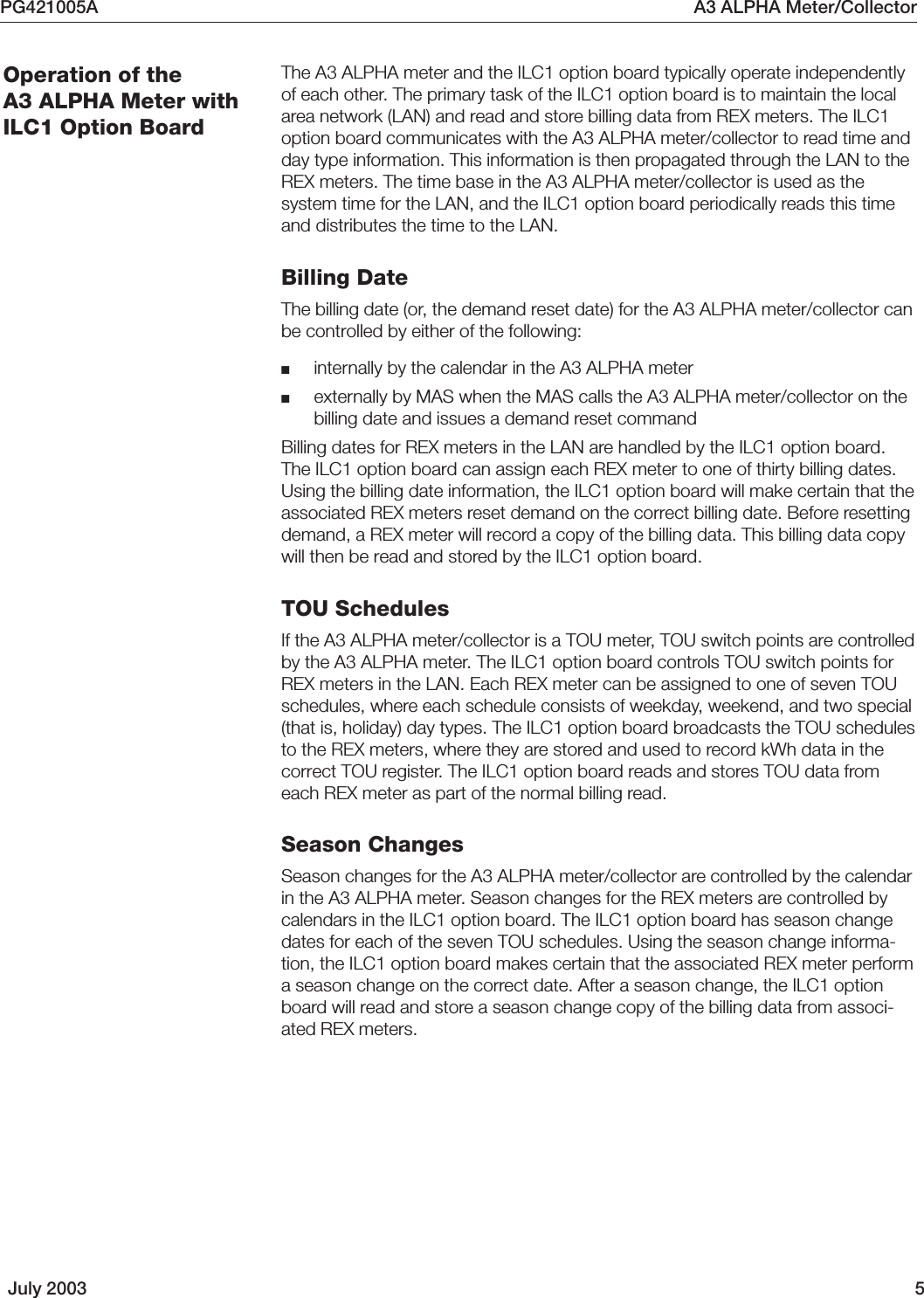 PG421005A A3 ALPHA Meter/CollectorJuly 2003 5The A3 ALPHA meter and the ILC1 option board typically operate independentlyof each other. The primary task of the ILC1 option board is to maintain the localarea network (LAN) and read and store billing data from REX meters. The ILC1option board communicates with the A3 ALPHA meter/collector to read time andday type information. This information is then propagated through the LAN to theREX meters. The time base in the A3 ALPHA meter/collector is used as thesystem time for the LAN, and the ILC1 option board periodically reads this timeand distributes the time to the LAN.Billing DateThe billing date (or, the demand reset date) for the A3 ALPHA meter/collector canbe controlled by either of the following:■internally by the calendar in the A3 ALPHA meter■externally by MAS when the MAS calls the A3 ALPHA meter/collector on thebilling date and issues a demand reset commandBilling dates for REX meters in the LAN are handled by the ILC1 option board.The ILC1 option board can assign each REX meter to one of thirty billing dates.Using the billing date information, the ILC1 option board will make certain that theassociated REX meters reset demand on the correct billing date. Before resettingdemand, a REX meter will record a copy of the billing data. This billing data copywill then be read and stored by the ILC1 option board.TOU SchedulesIf the A3 ALPHA meter/collector is a TOU meter, TOU switch points are controlledby the A3 ALPHA meter. The ILC1 option board controls TOU switch points forREX meters in the LAN. Each REX meter can be assigned to one of seven TOUschedules, where each schedule consists of weekday, weekend, and two special(that is, holiday) day types. The ILC1 option board broadcasts the TOU schedulesto the REX meters, where they are stored and used to record kWh data in thecorrect TOU register. The ILC1 option board reads and stores TOU data fromeach REX meter as part of the normal billing read.Season ChangesSeason changes for the A3 ALPHA meter/collector are controlled by the calendarin the A3 ALPHA meter. Season changes for the REX meters are controlled bycalendars in the ILC1 option board. The ILC1 option board has season changedates for each of the seven TOU schedules. Using the season change informa-tion, the ILC1 option board makes certain that the associated REX meter performa season change on the correct date. After a season change, the ILC1 optionboard will read and store a season change copy of the billing data from associ-ated REX meters.Operation of theA3 ALPHA Meter withILC1 Option Board