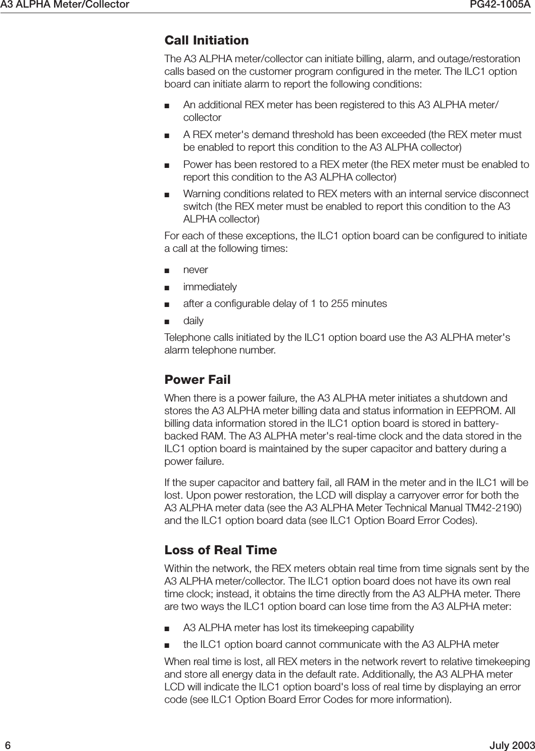 A3 ALPHA Meter/Collector PG42-1005A6July 2003Call InitiationThe A3 ALPHA meter/collector can initiate billing, alarm, and outage/restorationcalls based on the customer program configured in the meter. The ILC1 optionboard can initiate alarm to report the following conditions:■An additional REX meter has been registered to this A3 ALPHA meter/collector■A REX meter&apos;s demand threshold has been exceeded (the REX meter mustbe enabled to report this condition to the A3 ALPHA collector)■Power has been restored to a REX meter (the REX meter must be enabled toreport this condition to the A3 ALPHA collector)■Warning conditions related to REX meters with an internal service disconnectswitch (the REX meter must be enabled to report this condition to the A3ALPHA collector)For each of these exceptions, the ILC1 option board can be configured to initiatea call at the following times:■never■immediately■after a configurable delay of 1 to 255 minutes■dailyTelephone calls initiated by the ILC1 option board use the A3 ALPHA meter&apos;salarm telephone number.Power FailWhen there is a power failure, the A3 ALPHA meter initiates a shutdown andstores the A3 ALPHA meter billing data and status information in EEPROM. Allbilling data information stored in the ILC1 option board is stored in battery-backed RAM. The A3 ALPHA meter&apos;s real-time clock and the data stored in theILC1 option board is maintained by the super capacitor and battery during apower failure.If the super capacitor and battery fail, all RAM in the meter and in the ILC1 will belost. Upon power restoration, the LCD will display a carryover error for both theA3 ALPHA meter data (see the A3 ALPHA Meter Technical Manual TM42-2190)and the ILC1 option board data (see ILC1 Option Board Error Codes).Loss of Real TimeWithin the network, the REX meters obtain real time from time signals sent by theA3 ALPHA meter/collector. The ILC1 option board does not have its own realtime clock; instead, it obtains the time directly from the A3 ALPHA meter. Thereare two ways the ILC1 option board can lose time from the A3 ALPHA meter:■A3 ALPHA meter has lost its timekeeping capability■the ILC1 option board cannot communicate with the A3 ALPHA meterWhen real time is lost, all REX meters in the network revert to relative timekeepingand store all energy data in the default rate. Additionally, the A3 ALPHA meterLCD will indicate the ILC1 option board&apos;s loss of real time by displaying an errorcode (see ILC1 Option Board Error Codes for more information).