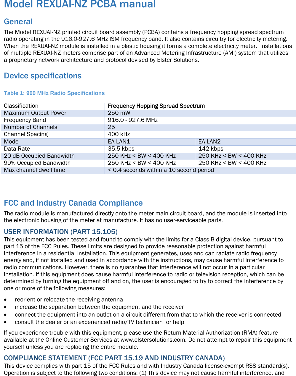 Model REXUAI-NZ PCBA manual General The Model REXUAI-NZ printed circuit board assembly (PCBA) contains a frequency hopping spread spectrum radio operating in the 916.0-927.6 MHz ISM frequency band. It also contains circuitry for electricity metering. When the REXUAI-NZ module is installed in a plastic housing it forms a complete electricity meter.  Installations of multiple REXUAI-NZ meters comprise part of an Advanced Metering Infrastructure (AMI) system that utilizes a proprietary network architecture and protocol devised by Elster Solutions. Device specifications  Table 1: 900 MHz Radio Specifications Classification  Frequency Hopping Spread Spectrum Maximum Output Power  250 mW Frequency Band 916.0 - 927.6 MHz Number of Channels  25 Channel Spacing 400 kHz Mode  EA LAN1 EA LAN2 Data Rate  35.5 kbps 142 kbps 20 dB Occupied Bandwidth  250 KHz &lt; BW &lt; 400 KHz 250 KHz &lt; BW &lt; 400 KHz 99% Occupied Bandwidth  250 KHz &lt; BW &lt; 400 KHz 250 KHz &lt; BW &lt; 400 KHz Max channel dwell time   &lt; 0.4 seconds within a 10 second period  FCC and Industry Canada Compliance The radio module is manufactured directly onto the meter main circuit board, and the module is inserted into the electronic housing of the meter at manufacture. It has no user-serviceable parts. USER INFORMATION (PART 15.105) This equipment has been tested and found to comply with the limits for a Class B digital device, pursuant to part 15 of the FCC Rules. These limits are designed to provide reasonable protection against harmful interference in a residential installation. This equipment generates, uses and can radiate radio frequency energy and, if not installed and used in accordance with the instructions, may cause harmful interference to radio communications. However, there is no guarantee that interference will not occur in a particular installation. If this equipment does cause harmful interference to radio or television reception, which can be determined by turning the equipment off and on, the user is encouraged to try to correct the interference by one or more of the following measures:  reorient or relocate the receiving antenna  increase the separation between the equipment and the receiver  connect the equipment into an outlet on a circuit different from that to which the receiver is connected  consult the dealer or an experienced radio/TV technician for help If you experience trouble with this equipment, please use the Return Material Authorization (RMA) feature available at the Online Customer Services at www.elstersolutions.com. Do not attempt to repair this equipment yourself unless you are replacing the entire module. COMPLIANCE STATEMENT (FCC PART 15.19 AND INDUSTRY CANADA) This device complies with part 15 of the FCC Rules and with Industry Canada license-exempt RSS standard(s). Operation is subject to the following two conditions: (1) This device may not cause harmful interference, and 