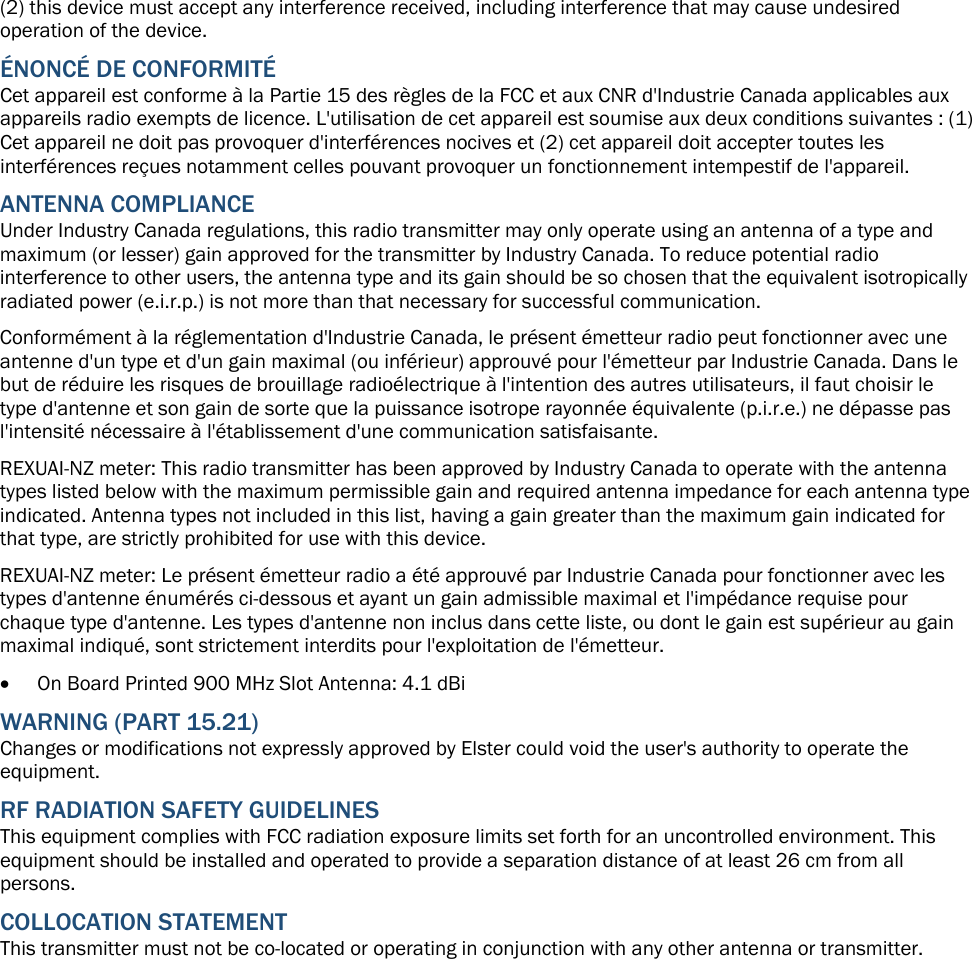 (2) this device must accept any interference received, including interference that may cause undesired operation of the device. ÉNONCÉ DE CONFORMITÉ Cet appareil est conforme à la Partie 15 des règles de la FCC et aux CNR d&apos;Industrie Canada applicables aux appareils radio exempts de licence. L&apos;utilisation de cet appareil est soumise aux deux conditions suivantes : (1) Cet appareil ne doit pas provoquer d&apos;interférences nocives et (2) cet appareil doit accepter toutes les interférences reçues notamment celles pouvant provoquer un fonctionnement intempestif de l&apos;appareil. ANTENNA COMPLIANCE Under Industry Canada regulations, this radio transmitter may only operate using an antenna of a type and maximum (or lesser) gain approved for the transmitter by Industry Canada. To reduce potential radio interference to other users, the antenna type and its gain should be so chosen that the equivalent isotropically radiated power (e.i.r.p.) is not more than that necessary for successful communication. Conformément à la réglementation d&apos;Industrie Canada, le présent émetteur radio peut fonctionner avec une antenne d&apos;un type et d&apos;un gain maximal (ou inférieur) approuvé pour l&apos;émetteur par Industrie Canada. Dans le but de réduire les risques de brouillage radioélectrique à l&apos;intention des autres utilisateurs, il faut choisir le type d&apos;antenne et son gain de sorte que la puissance isotrope rayonnée équivalente (p.i.r.e.) ne dépasse pas l&apos;intensité nécessaire à l&apos;établissement d&apos;une communication satisfaisante. REXUAI-NZ meter: This radio transmitter has been approved by Industry Canada to operate with the antenna types listed below with the maximum permissible gain and required antenna impedance for each antenna type indicated. Antenna types not included in this list, having a gain greater than the maximum gain indicated for that type, are strictly prohibited for use with this device. REXUAI-NZ meter: Le présent émetteur radio a été approuvé par Industrie Canada pour fonctionner avec les types d&apos;antenne énumérés ci-dessous et ayant un gain admissible maximal et l&apos;impédance requise pour chaque type d&apos;antenne. Les types d&apos;antenne non inclus dans cette liste, ou dont le gain est supérieur au gain maximal indiqué, sont strictement interdits pour l&apos;exploitation de l&apos;émetteur.  On Board Printed 900 MHz Slot Antenna: 4.1 dBi WARNING (PART 15.21) Changes or modifications not expressly approved by Elster could void the user&apos;s authority to operate the equipment.  RF RADIATION SAFETY GUIDELINES  This equipment complies with FCC radiation exposure limits set forth for an uncontrolled environment. This equipment should be installed and operated to provide a separation distance of at least 26 cm from all persons. COLLOCATION STATEMENT This transmitter must not be co-located or operating in conjunction with any other antenna or transmitter.  