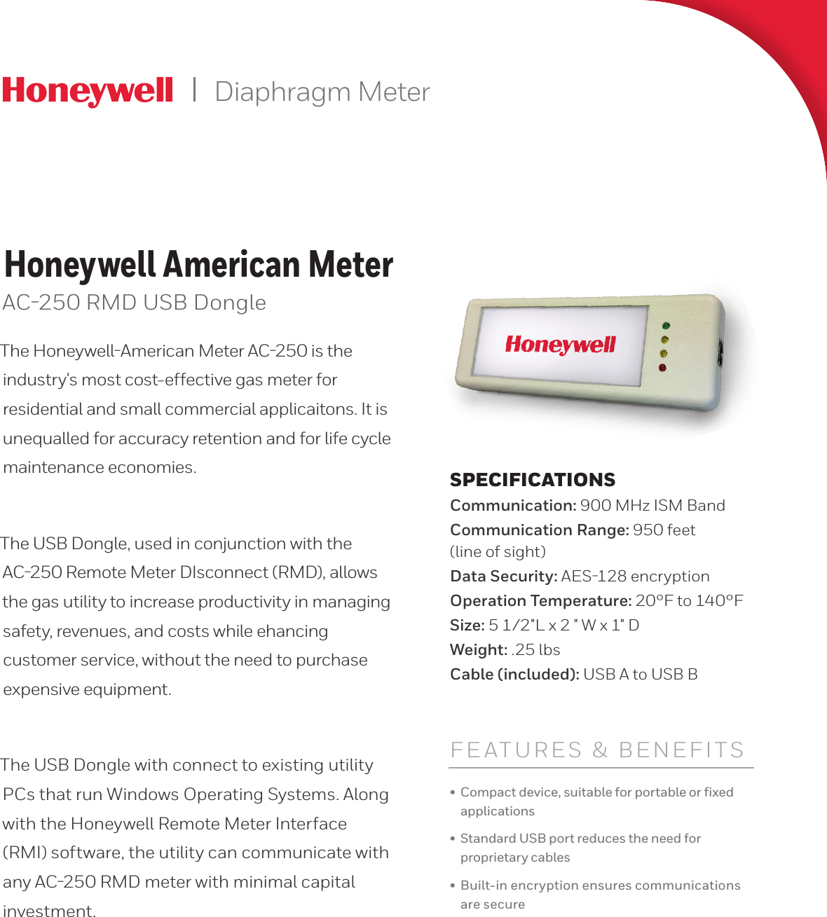 Diaphragm MeterHoneywell American MeterAC250 RMD USB DongleThe HoneywellAmerican Meter AC250 is the industry&apos;s most cost-effective gas meter for residential and small commercial applicaitons. It is unequalled for accuracy retention and for life cycle maintenance economies. The USB Dongle, used in conjunction with the AC250 Remote Meter DIsconnect (RMD), allows the gas utility to increase productivity in managing safety, revenues, and costs while ehancing customer service, without the need to purchase expensive equipment.The USB Dongle with connect to existing utility PCs that run Windows Operating Systems. Along with the Honeywell Remote Meter Interface (RMI) software, the utility can communicate with any AC250 RMD meter with minimal capital investment.FEATURES &amp; BENEFITS•  Compact device, suitable for portable or ﬁxed applications•  Standard USB port reduces the need for proprietary cables•  Built-in encryption ensures communications are secureSPECIFICATIONSCommunication: 900 MHz ISM BandCommunication Range: 950 feet (line of sight)Data Security: AES128 encryptionOperation Temperature: 20°F to 140°FSize: 5 1/2&quot;L x 2 &quot; W x 1&quot; DWeight: .25 lbsCable (included): USB A to USB B