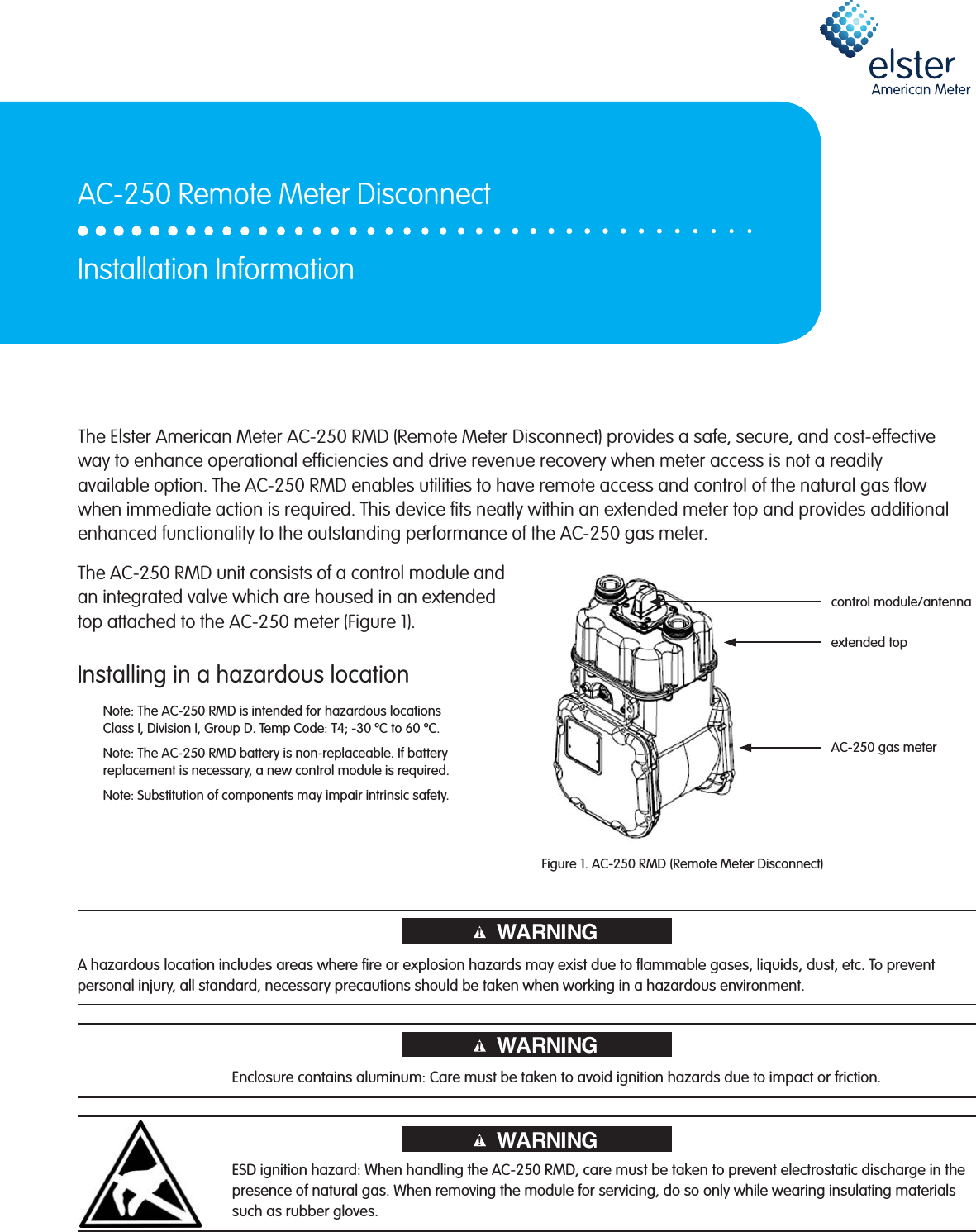 The AC-250 RMD unit consists of a control module and an integrated valve which are housed in an extended top attached to the AC-250 meter (Figure 1).Installing in a hazardous locationNote: The AC-250 RMD is intended for hazardous locations  Class I, Division I, Group D. Temp Code: T4; -30 ºC to 60 ºC.Note: The AC-250 RMD battery is non-replaceable. If battery replacement is necessary, a new control module is required.Note: Substitution of components may impair intrinsic safety.Figure 1. AC-250 RMD (Remote Meter Disconnect)The Elster American Meter AC-250 RMD (Remote Meter Disconnect) provides a safe, secure, and cost-effective way to enhance operational efciencies and drive revenue recovery when meter access is not a readily available option. The AC-250 RMD enables utilities to have remote access and control of the natural gas ow when immediate action is required. This device ts neatly within an extended meter top and provides additional enhanced functionality to the outstanding performance of the AC-250 gas meter.AC-250 Remote Meter DisconnectInstallation Informationcontrol module/antennaextended topAC-250 gas meterWARNING!A hazardous location includes areas where re or explosion hazards may exist due to ammable gases, liquids, dust, etc. To prevent personal injury, all standard, necessary precautions should be taken when working in a hazardous environment.Enclosure contains aluminum: Care must be taken to avoid ignition hazards due to impact or friction.ESD ignition hazard: When handling the AC-250 RMD, care must be taken to prevent electrostatic discharge in the presence of natural gas. When removing the module for servicing, do so only while wearing insulating materials such as rubber gloves.!WARNING!WARNING!