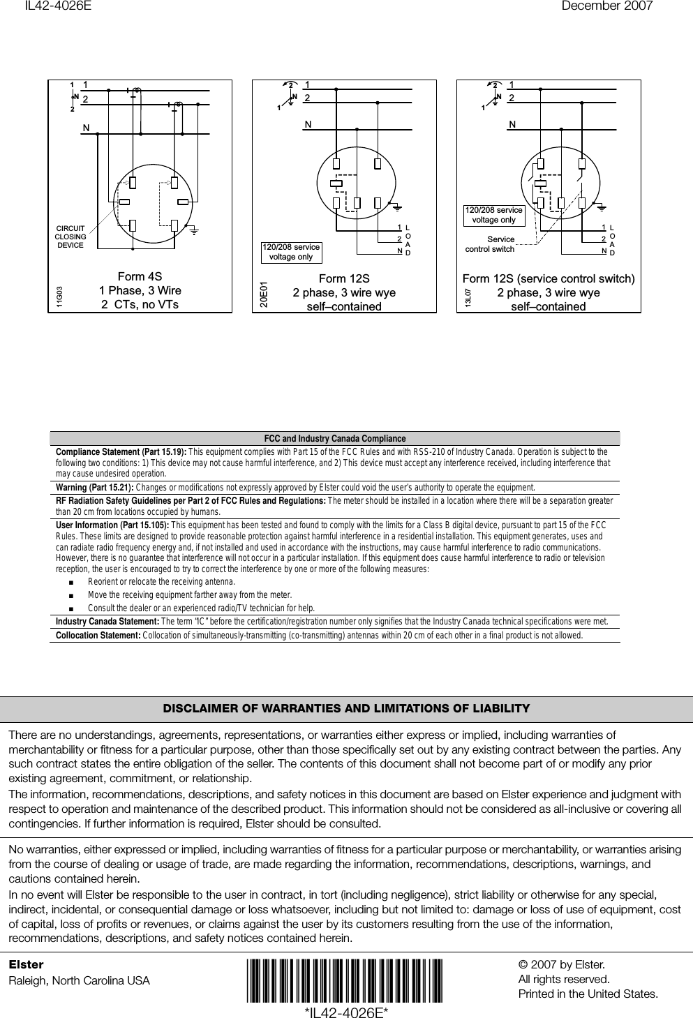 IL42-4026E December 2007DISCLAIMER OF WARRANTIES AND LIMITATIONS OF LIABILITYThere are no understandings, agreements, representations, or warranties either express or implied, including warranties of merchantability or fitness for a particular purpose, other than those specifically set out by any existing contract between the parties. Any such contract states the entire obligation of the seller. The contents of this document shall not become part of or modify any prior existing agreement, commitment, or relationship.The information, recommendations, descriptions, and safety notices in this document are based on Elster experience and judgment with respect to operation and maintenance of the described product. This information should not be considered as all-inclusive or covering all contingencies. If further information is required, Elster should be consulted.No warranties, either expressed or implied, including warranties of fitness for a particular purpose or merchantability, or warranties arising from the course of dealing or usage of trade, are made regarding the information, recommendations, descriptions, warnings, and cautions contained herein.In no event will Elster be responsible to the user in contract, in tort (including negligence), strict liability or otherwise for any special, indirect, incidental, or consequential damage or loss whatsoever, including but not limited to: damage or loss of use of equipment, cost of capital, loss of profits or revenues, or claims against the user by its customers resulting from the use of the information, recommendations, descriptions, and safety notices contained herein.ElsterRaleigh, North Carolina USA *IL42-4026E*© 2007 by Elster. All rights reserved. Printed in the United States.Form 4S1 Phase, 3 Wire2  CTs, no VTs11G0312NN21CIRCUIT CLOSING DEVICELOAD2N112NN21Form 12S2 phase, 3 wire wyeself–contained20E01LOAD2N112NN21Form 12S (service control switch)2 phase, 3 wire wyeself–contained13L07Service control switch120/208 service voltage only120/208 service voltage only FCC and Industry Canada Compliance Compliance Statement (Part 15.19): This equipment complies with Part 15 of the FCC Rules and with RSS-210 of Industry Canada. Operation is subject to the following two conditions: 1) This device may not cause harmful interference, and 2) This device must accept any interference received, including interference that may cause undesired operation. Warning (Part 15.21): Changes or modifications not expressly approved by Elster could void the user’s authority to operate the equipment. RF Radiation Safety Guidelines per Part 2 of FCC Rules and Regulations: The meter should be installed in a location where there will be a separation greater than 20 cm from locations occupied by humans. User Information (Part 15.105): This equipment has been tested and found to comply with the limits for a Class B digital device, pursuant to part 15 of the FCCRules. These limits are designed to provide reasonable protection against harmful interference in a residential installation. This equipment generates, uses and can radiate radio frequency energy and, if not installed and used in accordance with the instructions, may cause harmful interference to radio communications. However, there is no guarantee that interference will not occur in a particular installation. If this equipment does cause harmful interference to radio or television reception, the user is encouraged to try to correct the interference by one or more of the following measures: ■ Reorient or relocate the receiving antenna. ■ Move the receiving equipment farther away from the meter. ■ Consult the dealer or an experienced radio/TV technician for help.Industry Canada Statement: The term “IC” before the certification/registration number only signifies that the Industry Canada technical specifications were met. Collocation Statement: Collocation of simultaneously-transmitting (co-transmitting) antennas within 20 cm of each other in a final product is not allowed.