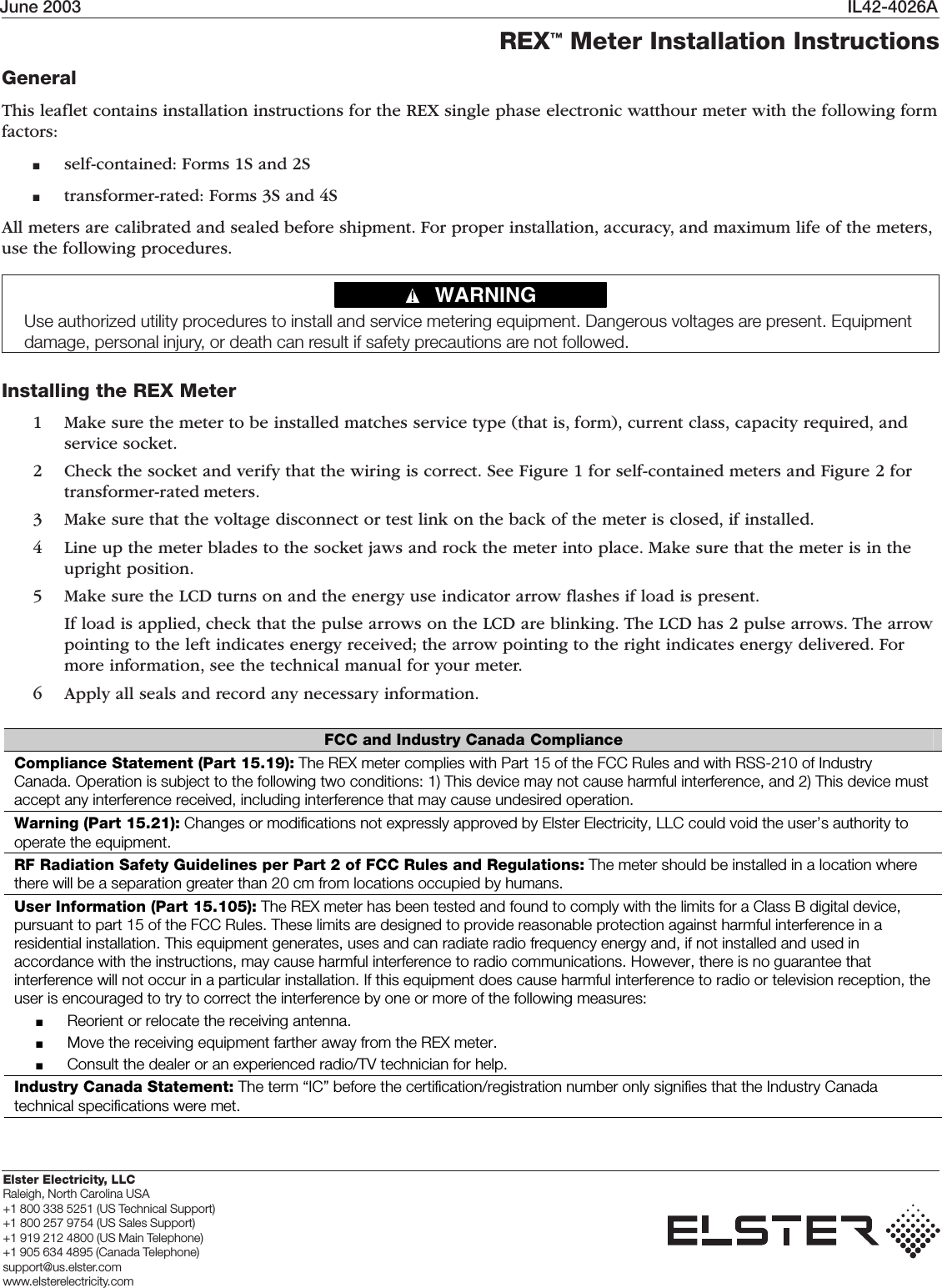 June 2003 IL42-4026AElster Electricity, LLCRaleigh, North Carolina USA+1 800 338 5251 (US Technical Support)+1 800 257 9754 (US Sales Support)+1 919 212 4800 (US Main Telephone)+1 905 634 4895 (Canada Telephone)support@us.elster.comwww.elsterelectricity.comREX™ Meter Installation InstructionsGeneralThis leaflet contains installation instructions for the REX single phase electronic watthour meter with the following formfactors:■self-contained: Forms 1S and 2S■transformer-rated: Forms 3S and 4SAll meters are calibrated and sealed before shipment. For proper installation, accuracy, and maximum life of the meters,use the following procedures.Installing the REX Meter1 Make sure the meter to be installed matches service type (that is, form), current class, capacity required, andservice socket.2 Check the socket and verify that the wiring is correct. See Figure 1 for self-contained meters and Figure 2 fortransformer-rated meters.3 Make sure that the voltage disconnect or test link on the back of the meter is closed, if installed.4 Line up the meter blades to the socket jaws and rock the meter into place. Make sure that the meter is in theupright position.5 Make sure the LCD turns on and the energy use indicator arrow flashes if load is present.If load is applied, check that the pulse arrows on the LCD are blinking. The LCD has 2 pulse arrows. The arrowpointing to the left indicates energy received; the arrow pointing to the right indicates energy delivered. Formore information, see the technical manual for your meter.6 Apply all seals and record any necessary information.WARNING!Use authorized utility procedures to install and service metering equipment. Dangerous voltages are present. Equipmentdamage, personal injury, or death can result if safety precautions are not followed.FCC and Industry Canada Compliance Compliance Statement (Part 15.19): The REX meter complies with Part 15 of the FCC Rules and with RSS-210 of Industry Canada. Operation is subject to the following two conditions: 1) This device may not cause harmful interference, and 2) This device must accept any interference received, including interference that may cause undesired operation. Warning (Part 15.21): Changes or modifications not expressly approved by Elster Electricity, LLC could void the user’s authority to operate the equipment. RF Radiation Safety Guidelines per Part 2 of FCC Rules and Regulations: The meter should be installed in a location where there will be a separation greater than 20 cm from locations occupied by humans. User Information (Part 15.105): The REX meter has been tested and found to comply with the limits for a Class B digital device, pursuant to part 15 of the FCC Rules. These limits are designed to provide reasonable protection against harmful interference in a residential installation. This equipment generates, uses and can radiate radio frequency energy and, if not installed and used in accordance with the instructions, may cause harmful interference to radio communications. However, there is no guarantee that interference will not occur in a particular installation. If this equipment does cause harmful interference to radio or television reception, the user is encouraged to try to correct the interference by one or more of the following measures: ■  Reorient or relocate the receiving antenna. ■  Move the receiving equipment farther away from the REX meter. ■  Consult the dealer or an experienced radio/TV technician for help.Industry Canada Statement: The term “IC” before the certification/registration number only signifies that the Industry Canada technical specifications were met. 