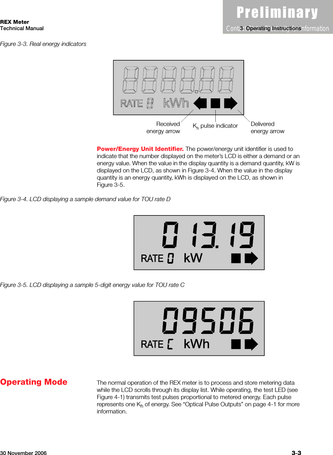3UHOLPLQDU\Contact Elster Electricity for information30 November 2006 3-3REX MeterTechnical Manual 3  Operating InstructionsFigure 3-3. Real energy indicatorsPower/Energy Unit Identifier. The power/energy unit identifier is used to indicate that the number displayed on the meter’s LCD is either a demand or an energy value. When the value in the display quantity is a demand quantity, kW is displayed on the LCD, as shown in Figure 3-4. When the value in the display quantity is an energy quantity, kWh is displayed on the LCD, as shown in Figure 3-5.Figure 3-4. LCD displaying a sample demand value for TOU rate DFigure 3-5. LCD displaying a sample 5-digit energy value for TOU rate COperating Mode The normal operation of the REX meter is to process and store metering data while the LCD scrolls through its display list. While operating, the test LED (see Figure 4-1) transmits test pulses proportional to metered energy. Each pulse represents one Kh of energy. See “Optical Pulse Outputs” on page 4-1 for more information.Receivedenergy arrowDeliveredenergy arrowKh pulse indicator
