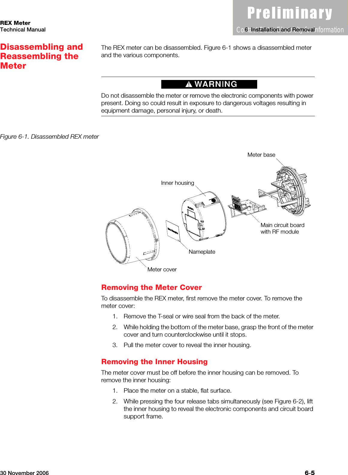 3UHOLPLQDU\Contact Elster Electricity for information30 November 2006 6-5REX MeterTechnical Manual 6  Installation and RemovalDisassembling and Reassembling the MeterThe REX meter can be disassembled. Figure 6-1 shows a disassembled meter and the various components. Do not disassemble the meter or remove the electronic components with power present. Doing so could result in exposure to dangerous voltages resulting in equipment damage, personal injury, or death.Figure 6-1. Disassembled REX meterRemoving the Meter CoverTo disassemble the REX meter, first remove the meter cover. To remove the meter cover:1. Remove the T-seal or wire seal from the back of the meter.2. While holding the bottom of the meter base, grasp the front of the meter cover and turn counterclockwise until it stops.3. Pull the meter cover to reveal the inner housing.Removing the Inner HousingThe meter cover must be off before the inner housing can be removed. To remove the inner housing:1. Place the meter on a stable, flat surface.2. While pressing the four release tabs simultaneously (see Figure 6-2), lift the inner housing to reveal the electronic components and circuit board support frame.Meter coverNameplateInner housingMain circuit boardwith RF moduleMeter base
