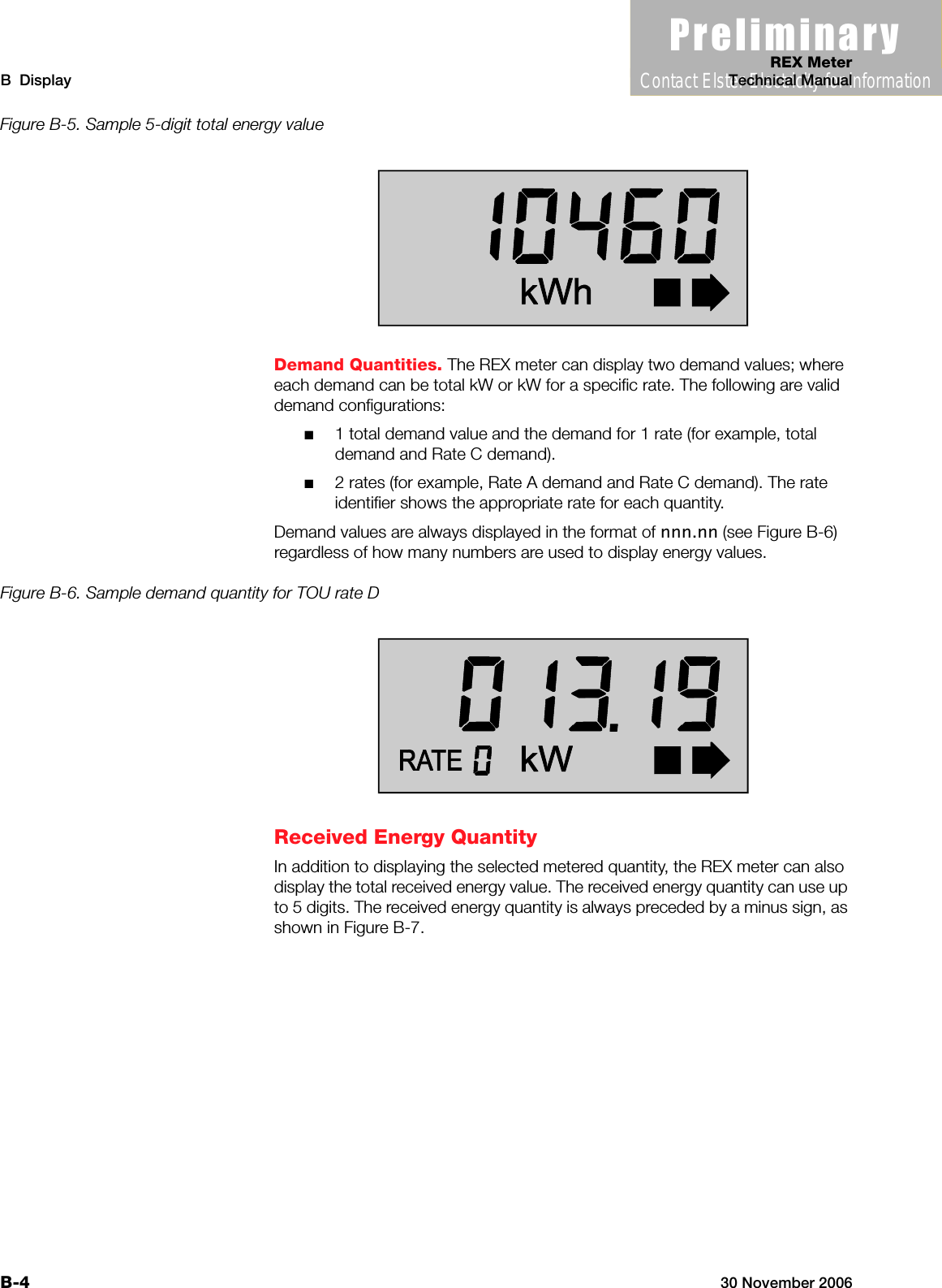 3UHOLPLQDU\Contact Elster Electricity for informationREX MeterB  Display Technical ManualB-4 30 November 2006Figure B-5. Sample 5-digit total energy valueDemand Quantities. The REX meter can display two demand values; where each demand can be total kW or kW for a specific rate. The following are valid demand configurations:■1 total demand value and the demand for 1 rate (for example, total demand and Rate C demand).■2 rates (for example, Rate A demand and Rate C demand). The rate identifier shows the appropriate rate for each quantity.Demand values are always displayed in the format of nnn.nn (see Figure B-6) regardless of how many numbers are used to display energy values.Figure B-6. Sample demand quantity for TOU rate DReceived Energy QuantityIn addition to displaying the selected metered quantity, the REX meter can also display the total received energy value. The received energy quantity can use up to 5 digits. The received energy quantity is always preceded by a minus sign, as shown in Figure B-7.