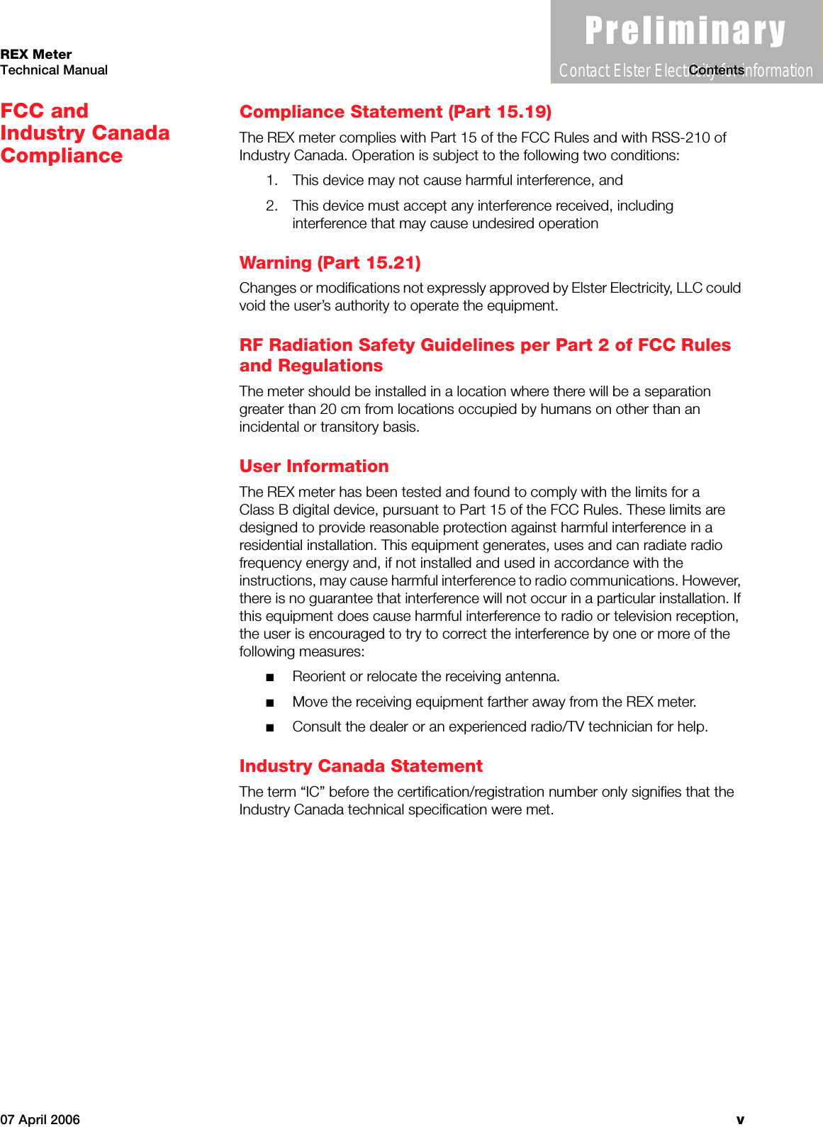 3UHOLPLQDU\Contact Elster Electricity for information07 April 2006 vREX MeterTechnical Manual ContentsFCC and Industry Canada ComplianceCompliance Statement (Part 15.19)The REX meter complies with Part 15 of the FCC Rules and with RSS-210 of Industry Canada. Operation is subject to the following two conditions:1. This device may not cause harmful interference, and2. This device must accept any interference received, including interference that may cause undesired operationWarning (Part 15.21)Changes or modifications not expressly approved by Elster Electricity, LLC could void the user’s authority to operate the equipment.RF Radiation Safety Guidelines per Part 2 of FCC Rules and RegulationsThe meter should be installed in a location where there will be a separation greater than 20 cm from locations occupied by humans on other than an incidental or transitory basis.User InformationThe REX meter has been tested and found to comply with the limits for a Class B digital device, pursuant to Part 15 of the FCC Rules. These limits are designed to provide reasonable protection against harmful interference in a residential installation. This equipment generates, uses and can radiate radio frequency energy and, if not installed and used in accordance with the instructions, may cause harmful interference to radio communications. However, there is no guarantee that interference will not occur in a particular installation. If this equipment does cause harmful interference to radio or television reception, the user is encouraged to try to correct the interference by one or more of the following measures:■Reorient or relocate the receiving antenna.■Move the receiving equipment farther away from the REX meter.■Consult the dealer or an experienced radio/TV technician for help.Industry Canada StatementThe term “IC” before the certification/registration number only signifies that the Industry Canada technical specification were met.Technical ManualREX Meter