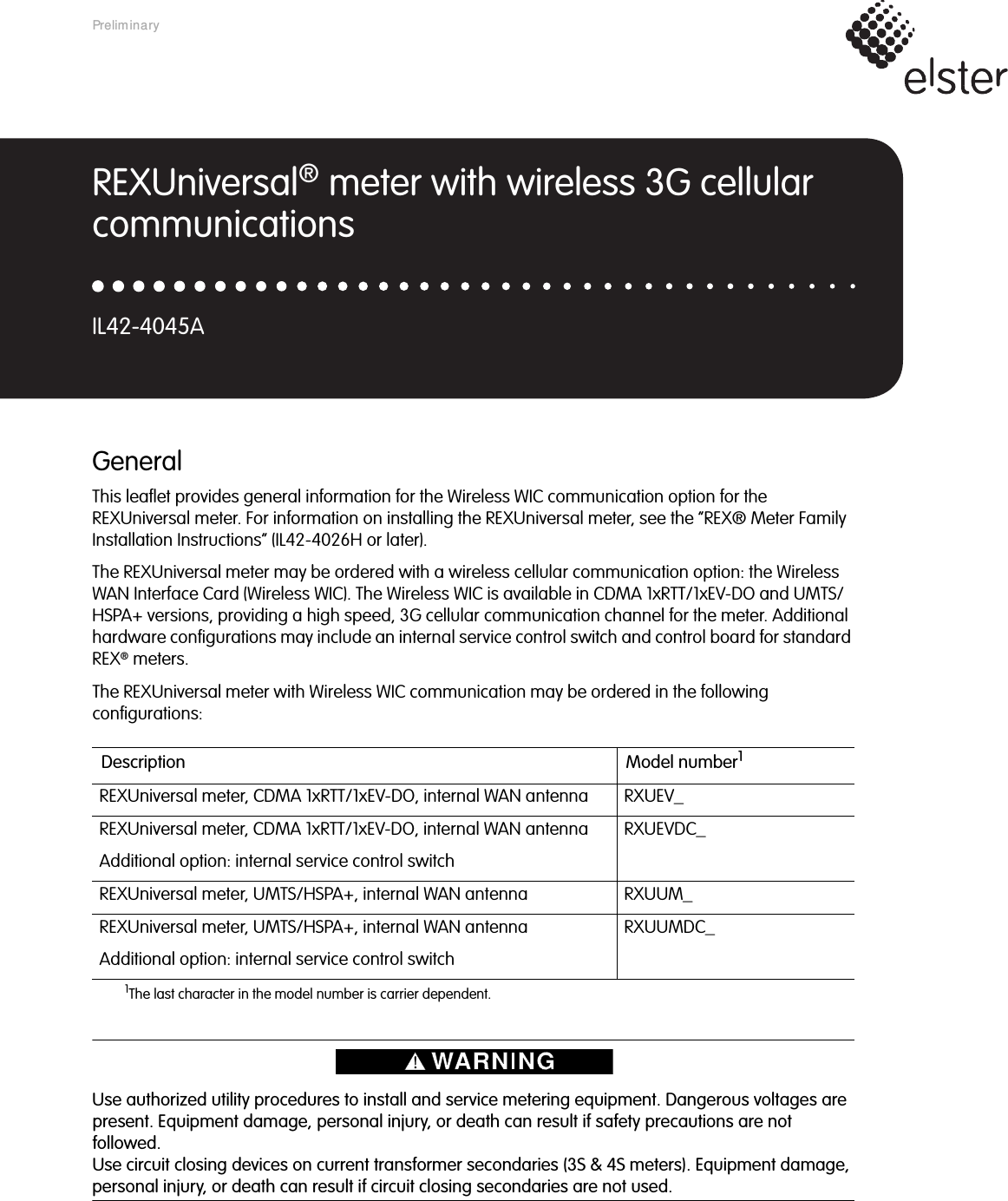 GeneralThis leaflet provides general information for the Wireless WIC communication option for the REXUniversal meter. For information on installing the REXUniversal meter, see the “REX® Meter Family Installation Instructions” (IL42-4026H or later).The REXUniversal meter may be ordered with a wireless cellular communication option: the Wireless WAN Interface Card (Wireless WIC). The Wireless WIC is available in CDMA 1xRTT/1xEV-DO and UMTS/HSPA+ versions, providing a high speed, 3G cellular communication channel for the meter. Additional hardware configurations may include an internal service control switch and control board for standard REX® meters.The REXUniversal meter with Wireless WIC communication may be ordered in the following configurations: Use authorized utility procedures to install and service metering equipment. Dangerous voltages are present. Equipment damage, personal injury, or death can result if safety precautions are not followed.Use circuit closing devices on current transformer secondaries (3S &amp; 4S meters). Equipment damage, personal injury, or death can result if circuit closing secondaries are not used.Description Model number11The last character in the model number is carrier dependent.REXUniversal meter, CDMA 1xRTT/1xEV-DO, internal WAN antenna RXUEV_REXUniversal meter, CDMA 1xRTT/1xEV-DO, internal WAN antennaAdditional option: internal service control switchRXUEVDC_REXUniversal meter, UMTS/HSPA+, internal WAN antenna RXUUM_REXUniversal meter, UMTS/HSPA+, internal WAN antennaAdditional option: internal service control switchRXUUMDC_REXUniversal® meter with wireless 3G cellular communicationsIL42-4045APreliminary