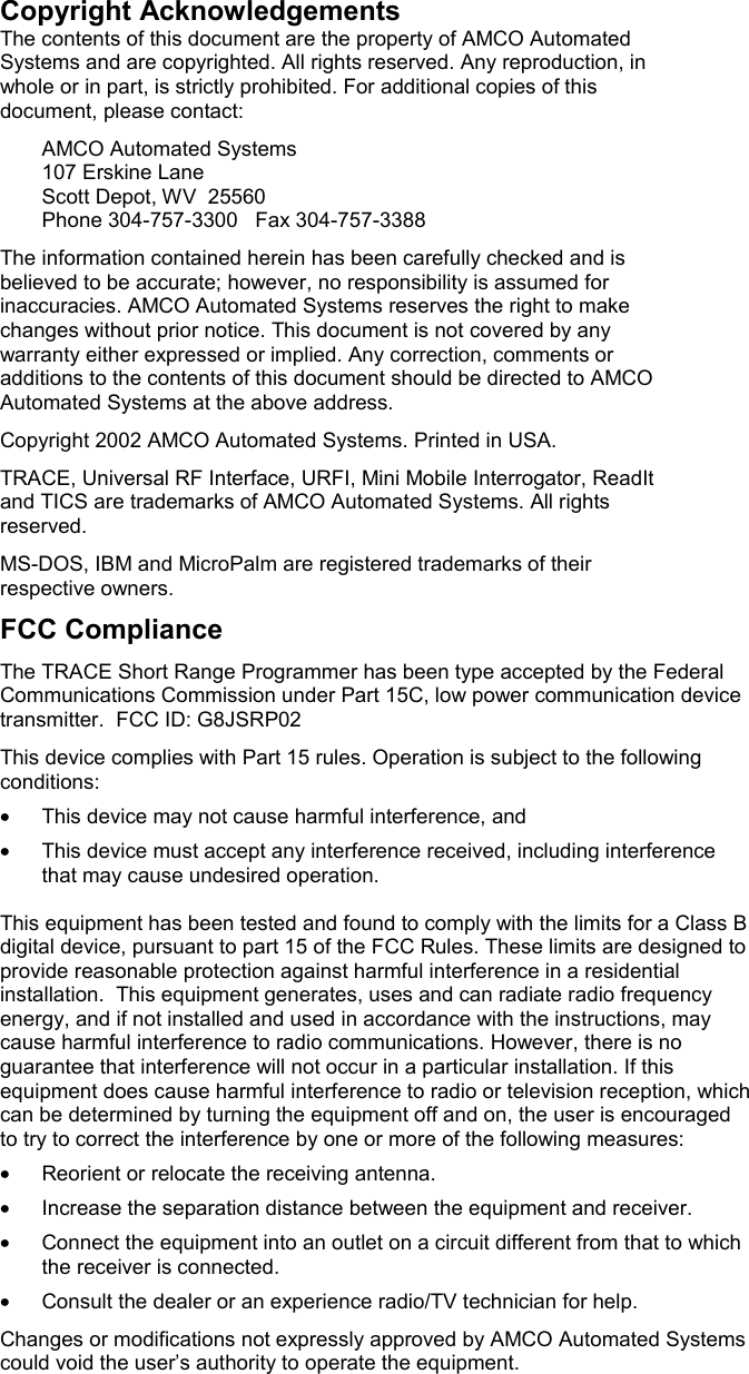 Copyright Acknowledgements The contents of this document are the property of AMCO Automated Systems and are copyrighted. All rights reserved. Any reproduction, in whole or in part, is strictly prohibited. For additional copies of this document, please contact:   AMCO Automated Systems   107 Erskine Lane   Scott Depot, WV  25560   Phone 304-757-3300   Fax 304-757-3388 The information contained herein has been carefully checked and is believed to be accurate; however, no responsibility is assumed for inaccuracies. AMCO Automated Systems reserves the right to make changes without prior notice. This document is not covered by any warranty either expressed or implied. Any correction, comments or additions to the contents of this document should be directed to AMCO Automated Systems at the above address. Copyright 2002 AMCO Automated Systems. Printed in USA. TRACE, Universal RF Interface, URFI, Mini Mobile Interrogator, ReadIt and TICS are trademarks of AMCO Automated Systems. All rights reserved. MS-DOS, IBM and MicroPalm are registered trademarks of their respective owners.  FCC Compliance The TRACE Short Range Programmer has been type accepted by the Federal Communications Commission under Part 15C, low power communication device transmitter.  FCC ID: G8JSRP02 This device complies with Part 15 rules. Operation is subject to the following conditions: •  This device may not cause harmful interference, and •  This device must accept any interference received, including interference that may cause undesired operation.  This equipment has been tested and found to comply with the limits for a Class B digital device, pursuant to part 15 of the FCC Rules. These limits are designed to provide reasonable protection against harmful interference in a residential installation.  This equipment generates, uses and can radiate radio frequency energy, and if not installed and used in accordance with the instructions, may cause harmful interference to radio communications. However, there is no guarantee that interference will not occur in a particular installation. If this equipment does cause harmful interference to radio or television reception, which can be determined by turning the equipment off and on, the user is encouraged to try to correct the interference by one or more of the following measures: •  Reorient or relocate the receiving antenna. •  Increase the separation distance between the equipment and receiver. •  Connect the equipment into an outlet on a circuit different from that to which the receiver is connected. •  Consult the dealer or an experience radio/TV technician for help. Changes or modifications not expressly approved by AMCO Automated Systems could void the user’s authority to operate the equipment. 
