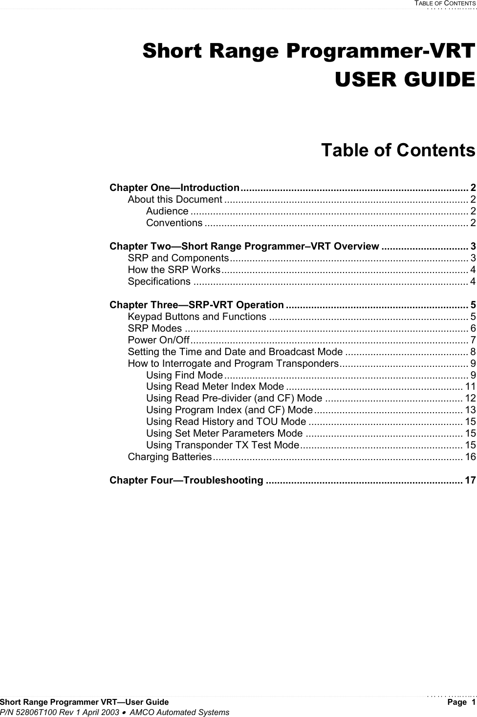   TABLE OF CONTENTS Short Range Programmer VRT—User Guide    Page  1 P/N 52806T100 Rev 1 April 2003 •  AMCO Automated Systems Short Range Programmer-VRT USER GUIDE   Table of Contents  Chapter One—Introduction................................................................................. 2   About this Document ....................................................................................... 2   Audience ................................................................................................... 2   Conventions .............................................................................................. 2  Chapter Two—Short Range Programmer–VRT Overview ............................... 3   SRP and Components..................................................................................... 3   How the SRP Works........................................................................................ 4  Specifications .................................................................................................. 4  Chapter Three—SRP-VRT Operation ................................................................. 5   Keypad Buttons and Functions ....................................................................... 5  SRP Modes ..................................................................................................... 6  Power On/Off................................................................................................... 7   Setting the Time and Date and Broadcast Mode ............................................ 8   How to Interrogate and Program Transponders.............................................. 9   Using Find Mode ....................................................................................... 9     Using Read Meter Index Mode ............................................................... 11     Using Read Pre-divider (and CF) Mode ................................................. 12     Using Program Index (and CF) Mode ..................................................... 13     Using Read History and TOU Mode ....................................................... 15   Using Set Meter Parameters Mode ........................................................ 15     Using Transponder TX Test Mode.......................................................... 15  Charging Batteries......................................................................................... 16  Chapter Four—Troubleshooting ...................................................................... 17            