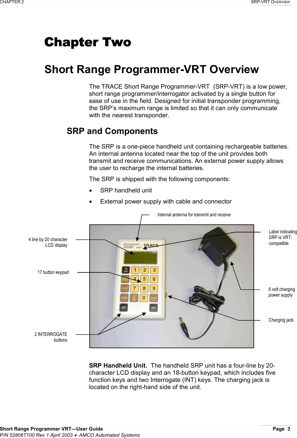 CHAPTER 2    SRP-VRT OVERVIEW Short Range Programmer VRT—User Guide    Page  3 P/N 52806T100 Rev 1 April 2003 •  AMCO Automated Systems  Chapter TwoChapter TwoChapter TwoChapter Two     Short Range Programmer-VRT Overview  The TRACE Short Range Programmer-VRT  (SRP-VRT) is a low power, short range programmer/interrogator activated by a single button for ease of use in the field. Designed for initial transponder programming, the SRP’s maximum range is limited so that it can only communicate with the nearest transponder.  SRP and Components  The SRP is a one-piece handheld unit containing rechargeable batteries. An internal antenna located near the top of the unit provides both transmit and receive communications. An external power supply allows the user to recharge the internal batteries.  The SRP is shipped with the following components: •  SRP handheld unit •  External power supply with cable and connector   SRP Handheld Unit.  The handheld SRP unit has a four-line by 20-character LCD display and an 18-button keypad, which includes five function keys and two Interrogate (INT) keys. The charging jack is located on the right-hand side of the unit.  4 line by 20 character LCD display 17 button keypadCharging jack 6 volt charging power supply Internal antenna for transmit and receive 2 INTERROGATE buttons VRTLabel indicating SRP is VRT-compatible 