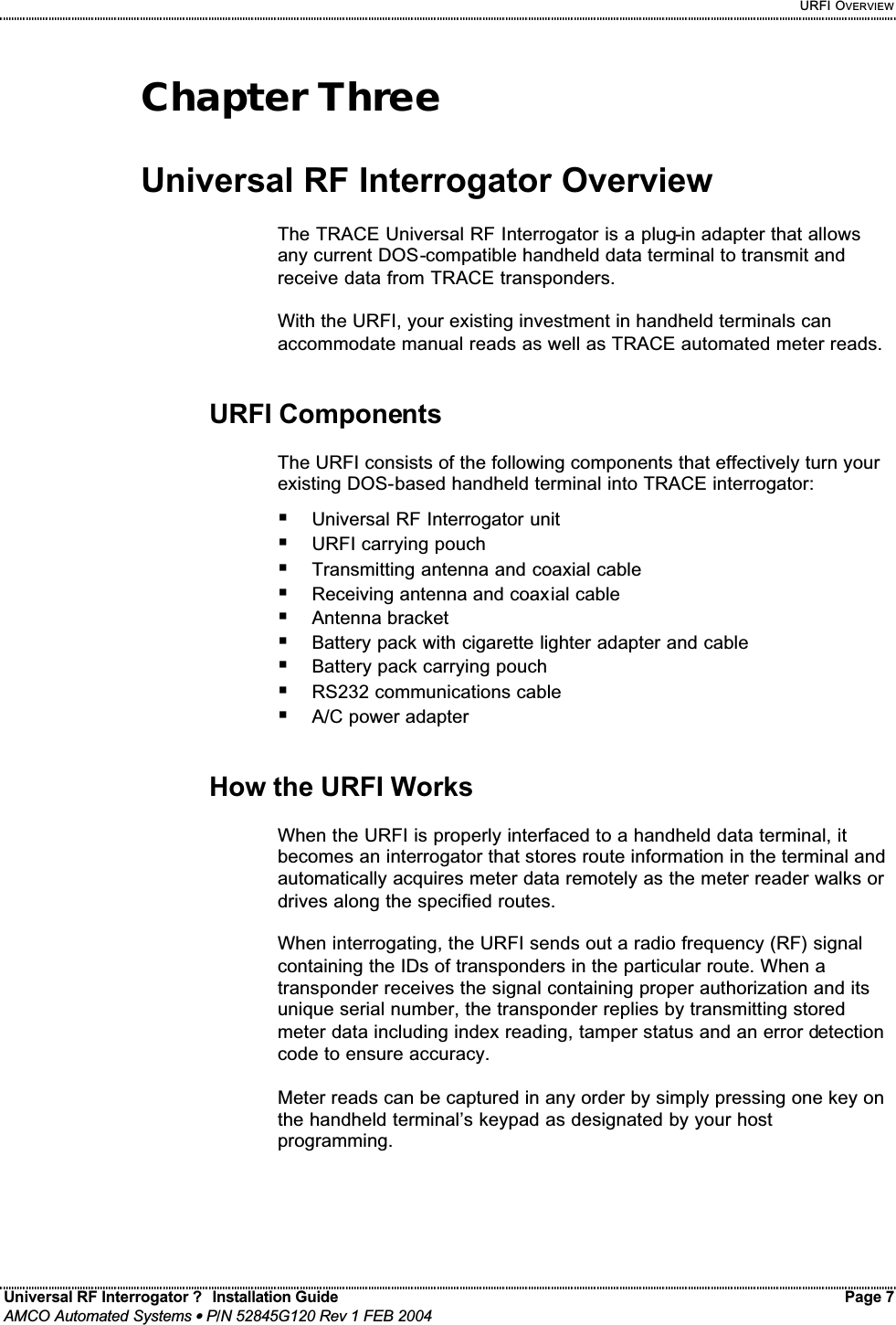     URFI OVERVIEW Universal RF Interrogator ?  Installation Guide    Page 7  AMCO Automated Systems • P/N 52845G120 Rev 1 FEB 2004                                                                                                                                 Chapter Three  Universal RF Interrogator Overview  The TRACE Universal RF Interrogator is a plug-in adapter that allows any current DOS-compatible handheld data terminal to transmit and receive data from TRACE transponders.   With the URFI, your existing investment in handheld terminals can accommodate manual reads as well as TRACE automated meter reads.   URFI Components  The URFI consists of the following components that effectively turn your existing DOS-based handheld terminal into TRACE interrogator: ! Universal RF Interrogator unit ! URFI carrying pouch ! Transmitting antenna and coaxial cable ! Receiving antenna and coaxial cable ! Antenna bracket ! Battery pack with cigarette lighter adapter and cable ! Battery pack carrying pouch ! RS232 communications cable ! A/C power adapter   How the URFI Works  When the URFI is properly interfaced to a handheld data terminal, it becomes an interrogator that stores route information in the terminal and automatically acquires meter data remotely as the meter reader walks or drives along the specified routes.   When interrogating, the URFI sends out a radio frequency (RF) signal containing the IDs of transponders in the particular route. When a transponder receives the signal containing proper authorization and its unique serial number, the transponder replies by transmitting stored meter data including index reading, tamper status and an error detection code to ensure accuracy.  Meter reads can be captured in any order by simply pressing one key on the handheld terminal’s keypad as designated by your host programming.  