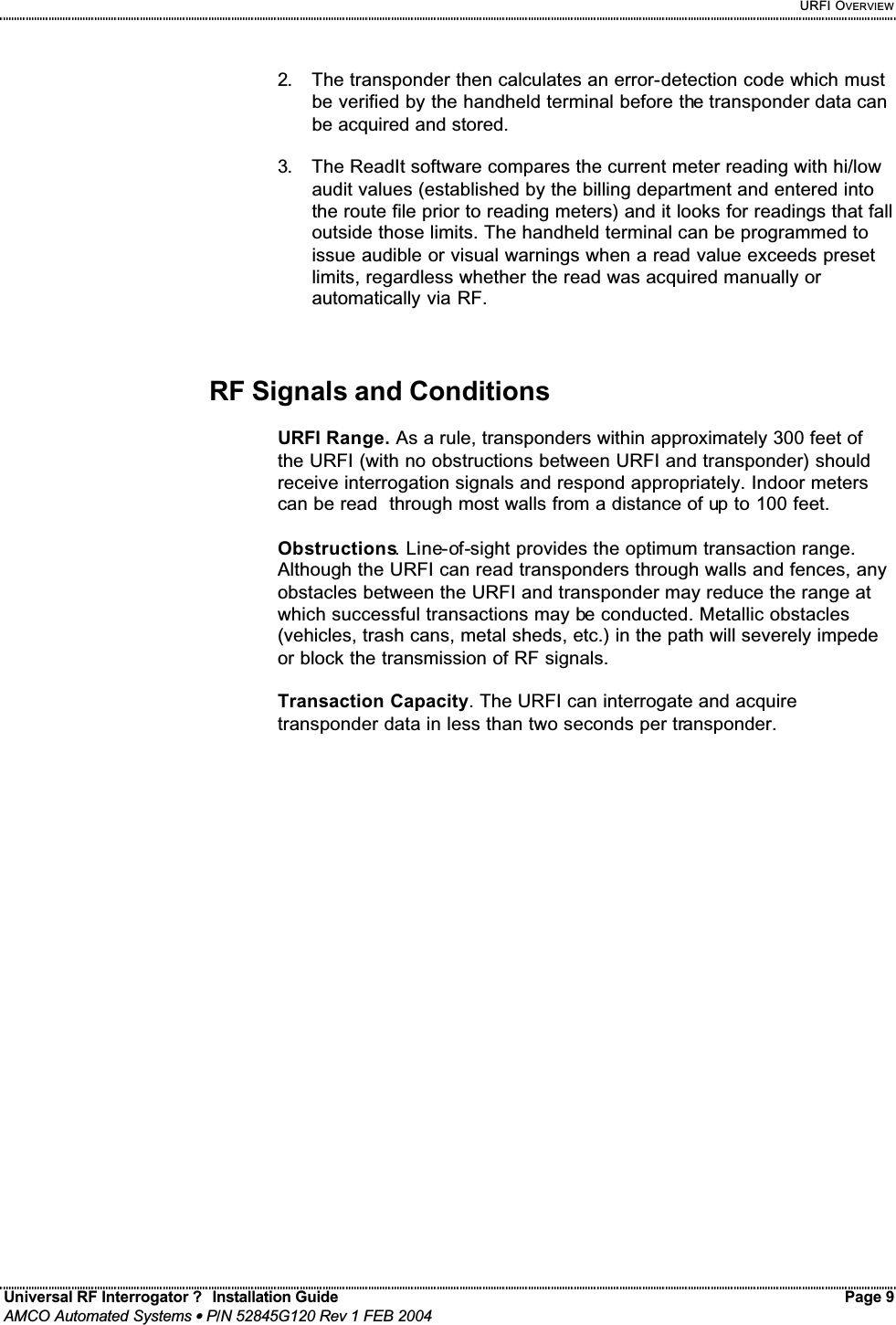     URFI OVERVIEW Universal RF Interrogator ?  Installation Guide    Page 9  AMCO Automated Systems • P/N 52845G120 Rev 1 FEB 2004                                                                                                                                 2.  The transponder then calculates an error-detection code which must be verified by the handheld terminal before the transponder data can be acquired and stored.  3.  The ReadIt software compares the current meter reading with hi/low audit values (established by the billing department and entered into the route file prior to reading meters) and it looks for readings that fall outside those limits. The handheld terminal can be programmed to issue audible or visual warnings when a read value exceeds preset limits, regardless whether the read was acquired manually or automatically via RF.    RF Signals and Conditions  URFI Range. As a rule, transponders within approximately 300 feet of the URFI (with no obstructions between URFI and transponder) should  receive interrogation signals and respond appropriately. Indoor meters can be read  through most walls from a distance of up to 100 feet.  Obstructions. Line-of-sight provides the optimum transaction range. Although the URFI can read transponders through walls and fences, any obstacles between the URFI and transponder may reduce the range at which successful transactions may be conducted. Metallic obstacles (vehicles, trash cans, metal sheds, etc.) in the path will severely impede or block the transmission of RF signals.  Transaction Capacity. The URFI can interrogate and acquire transponder data in less than two seconds per transponder.   