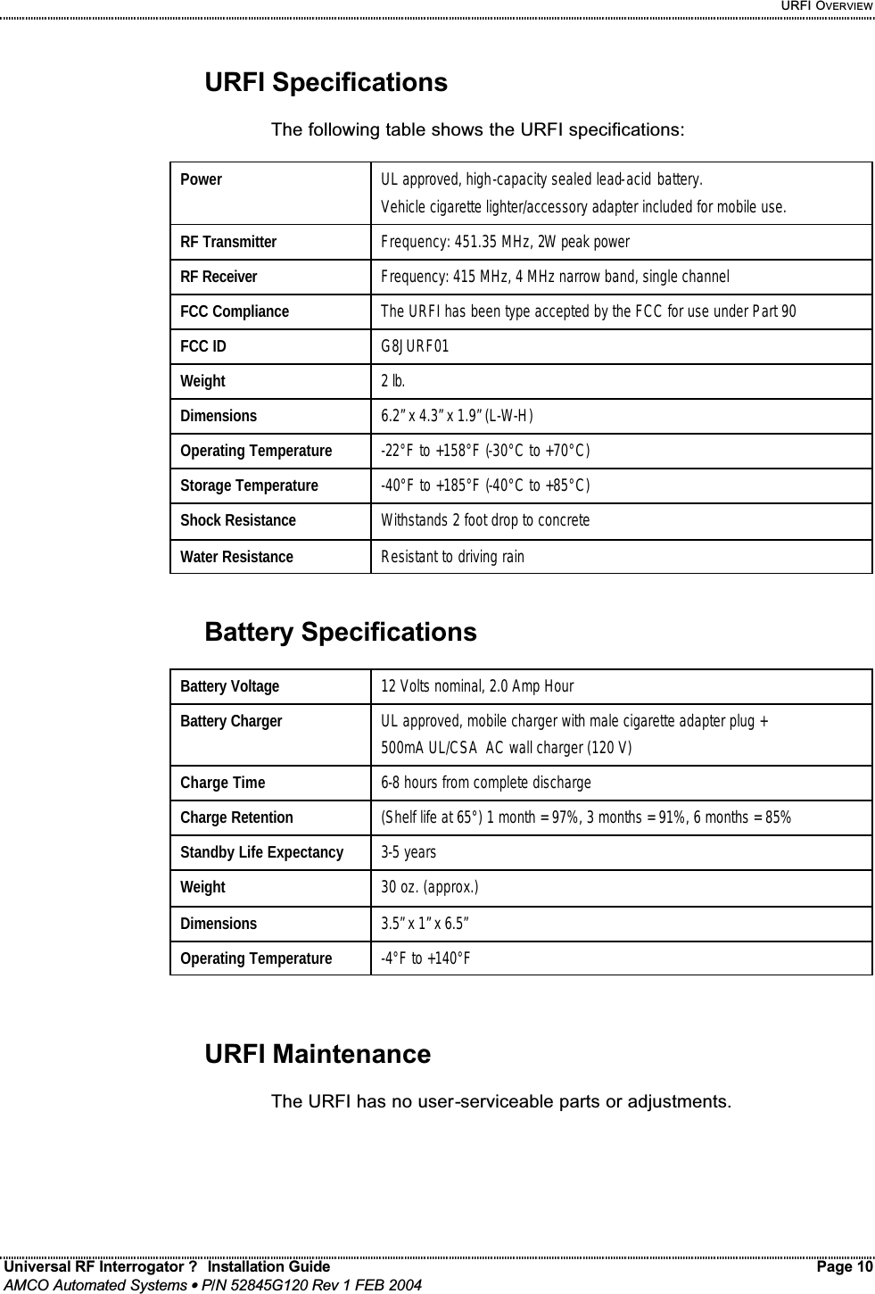     URFI OVERVIEW Universal RF Interrogator ?  Installation Guide    Page 10  AMCO Automated Systems • P/N 52845G120 Rev 1 FEB 2004                                                                                                                                 URFI Specifications  The following table shows the URFI specifications:  Power   UL approved, high-capacity sealed lead-acid battery. Vehicle cigarette lighter/accessory adapter included for mobile use. RF Transmitter  Frequency: 451.35 MHz, 2W peak power RF Receiver  Frequency: 415 MHz, 4 MHz narrow band, single channel FCC Compliance  The URFI has been type accepted by the FCC for use under Part 90 FCC ID  G8JURF01 Weight  2 lb. Dimensions  6.2” x 4.3” x 1.9” (L-W-H) Operating Temperature  -22°F to +158°F (-30°C to +70°C) Storage Temperature  -40°F to +185°F (-40°C to +85°C) Shock Resistance  Withstands 2 foot drop to concrete Water Resistance  Resistant to driving rain   Battery Specifications  Battery Voltage  12 Volts nominal, 2.0 Amp Hour Battery Charger  UL approved, mobile charger with male cigarette adapter plug + 500mA UL/CSA  AC wall charger (120 V) Charge Time  6-8 hours from complete discharge Charge Retention  (Shelf life at 65°) 1 month = 97%, 3 months = 91%, 6 months = 85%  Standby Life Expectancy  3-5 years Weight  30 oz. (approx.) Dimensions  3.5” x 1” x 6.5” Operating Temperature  -4°F to +140°F    URFI Maintenance  The URFI has no user-serviceable parts or adjustments. 