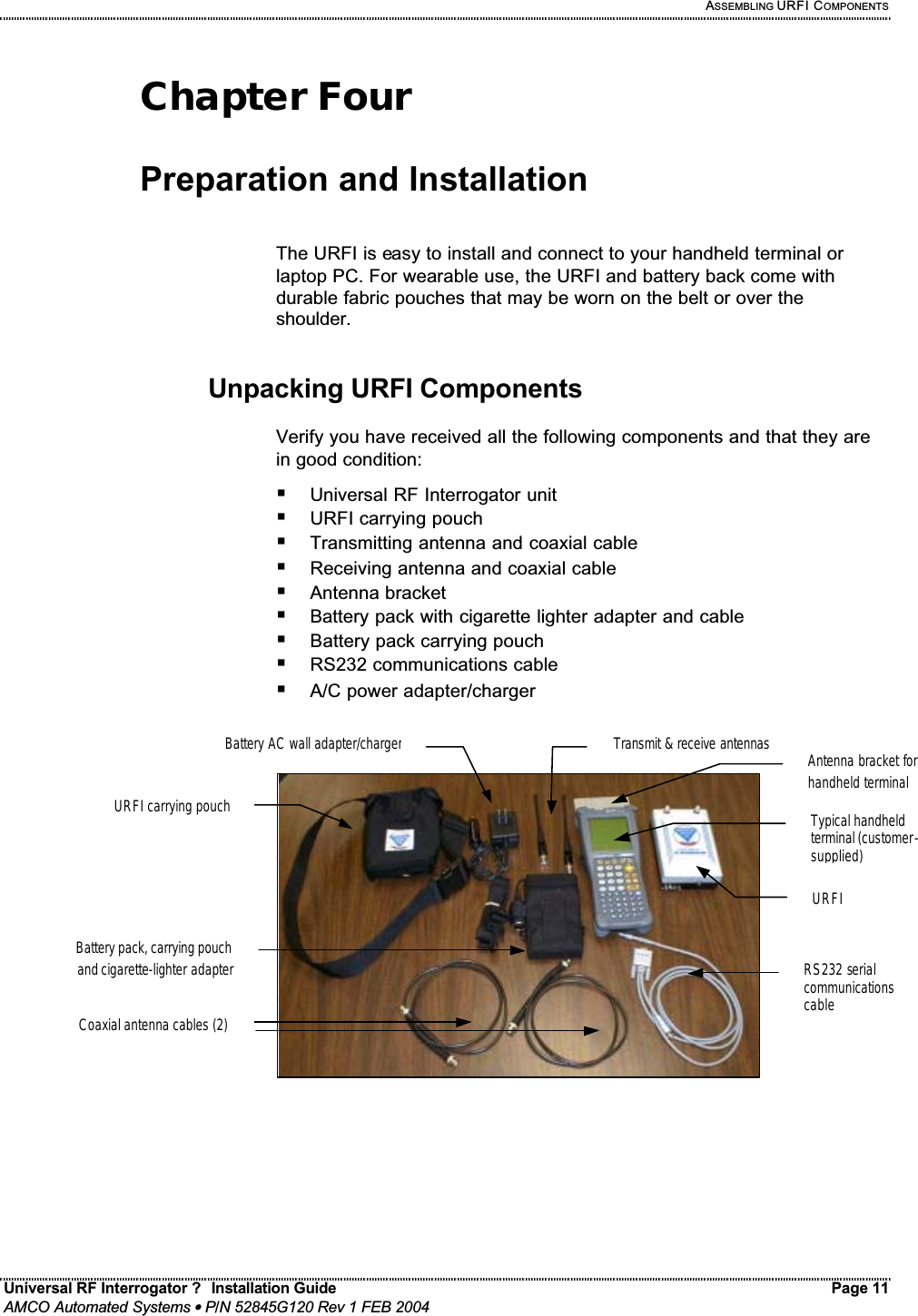   ASSEMBLING URFI COMPONENTS Universal RF Interrogator ?  Installation Guide    Page 11  AMCO Automated Systems • P/N 52845G120 Rev 1 FEB 2004                                                                                                                                 Chapter Four  Preparation and Installation   The URFI is easy to install and connect to your handheld terminal or laptop PC. For wearable use, the URFI and battery back come with durable fabric pouches that may be worn on the belt or over the shoulder.   Unpacking URFI Components  Verify you have received all the following components and that they are in good condition: ! Universal RF Interrogator unit ! URFI carrying pouch ! Transmitting antenna and coaxial cable ! Receiving antenna and coaxial cable ! Antenna bracket ! Battery pack with cigarette lighter adapter and cable ! Battery pack carrying pouch ! RS232 communications cable ! A/C power adapter/charger      Typical handheld terminal (customer-supplied) URFI RS232 serial communications cable Transmit &amp; receive antennas URFI carrying pouchBattery pack, carrying pouch and cigarette-lighter adapterBattery AC wall adapter/chargerCoaxial antenna cables (2)Antenna bracket for handheld terminal 