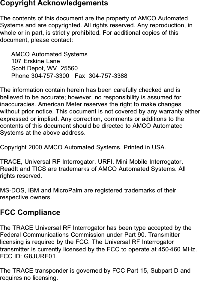  Copyright Acknowledgements  The contents of this document are the property of AMCO Automated Systems and are copyrighted. All rights reserved. Any reproduction, in whole or in part, is strictly prohibited. For additional copies of this document, please contact:      AMCO Automated Systems   107 Erskine Lane   Scott Depot, WV  25560   Phone 304-757-3300   Fax  304-757-3388  The information contain herein has been carefully checked and is believed to be accurate; however, no responsibility is assumed for inaccuracies. American Meter reserves the right to make changes without prior notice. This document is not covered by any warranty either expressed or implied. Any correction, comments or additions to the contents of this document should be directed to AMCO Automated Systems at the above address.  Copyright 2000 AMCO Automated Systems. Printed in USA.  TRACE, Universal RF Interrogator, URFI, Mini Mobile Interrogator, ReadIt and TICS are trademarks of AMCO Automated Systems. All rights reserved.  MS-DOS, IBM and MicroPalm are registered trademarks of their respective owners.   FCC Compliance  The TRACE Universal RF Interrogator has been type accepted by the Federal Communications Commission under Part 90. Transmitter licensing is required by the FCC. The Universal RF Interrogator transmitter is currently licensed by the FCC to operate at 450-460 MHz. FCC ID: G8JURF01.  The TRACE transponder is governed by FCC Part 15, Subpart D and requires no licensing.   