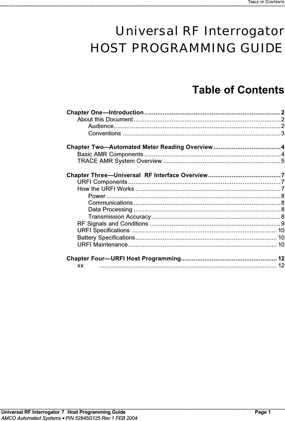   TABLE OF CONTENTS Universal RF Interrogator ?  Host Programming Guide Page 1  AMCO Automated Systems • P/N 52845G125 Rev 1 FEB 2004   Universal RF Interrogator HOST PROGRAMMING GUIDE   Table of Contents  Chapter One—Introduction ...........................................................................2   About this Document .................................................................................2     Audience............................................................................................2     Conventions .......................................................................................3  Chapter Two—Automated Meter Reading Overview .....................................4   Basic AMR Components ...........................................................................4   TRACE AMR System Overview .................................................................5  Chapter Three—Universal  RF Interface Overview........................................7   URFI Components ....................................................................................7   How the URFI Works ................................................................................7     Power ................................................................................................8     Communications .................................................................................8     Data Processing .................................................................................8     Transmission Accuracy .......................................................................8   RF Signals and Conditions ........................................................................9   URFI Specifications ................................................................................ 10   Battery Specifications.............................................................................. 10   URFI Maintenance.................................................................................. 10  Chapter Four—URFI Host Programming..................................................... 12   xx    .................................................................................................. 12          
