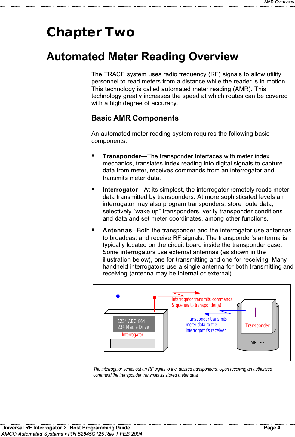     AMR OVERVIEW Universal RF Interrogator ?  Host Programming Guide Page 4  AMCO Automated Systems • P/N 52845G125 Rev 1 FEB 2004   Chapter Two  Automated Meter Reading Overview  The TRACE system uses radio frequency (RF) signals to allow utility personnel to read meters from a distance while the reader is in motion. This technology is called automated meter reading (AMR). This technology greatly increases the speed at which routes can be covered with a high degree of accuracy.  Basic AMR Components  An automated meter reading system requires the following basic components:  ! Transponder—The transponder Interfaces with meter index mechanics, translates index reading into digital signals to capture data from meter, receives commands from an interrogator and transmits meter data. ! Interrogator—At its simplest, the interrogator remotely reads meter data transmitted by transponders. At more sophisticated levels an interrogator may also program transponders, store route data, selectively “wake up” transponders, verify transponder conditions and data and set meter coordinates, among other functions. ! Antennas—Both the transponder and the interrogator use antennas to broadcast and receive RF signals. The transponder’s antenna is typically located on the circuit board inside the transponder case. Some interrogators use external antennas (as shown in the illustration below), one for transmitting and one for receiving. Many handheld interrogators use a single antenna for both transmitting and receiving (antenna may be internal or external).                Transponder METERThe interrogator sends out an RF signal to the desired transponders. Upon receiving an authorized command the transponder transmits its stored meter data.  1234 ABC 864 234 Maple DriveInterrogatorInterrogator transmits commands &amp; queries to transponder(s)  Transponder transmits meter data to the interrogator’s receiver  