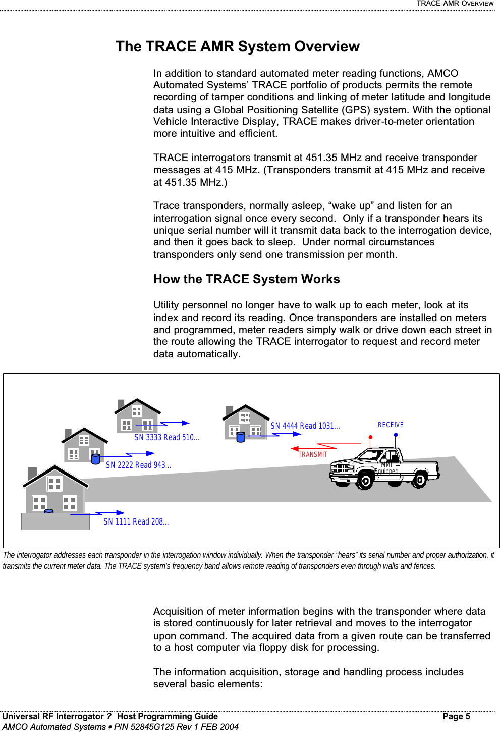     TRACE AMR OVERVIEW Universal RF Interrogator ?  Host Programming Guide Page 5  AMCO Automated Systems • P/N 52845G125 Rev 1 FEB 2004   The TRACE AMR System Overview  In addition to standard automated meter reading functions, AMCO Automated Systems’ TRACE portfolio of products permits the remote recording of tamper conditions and linking of meter latitude and longitude data using a Global Positioning Satellite (GPS) system. With the optional Vehicle Interactive Display, TRACE makes driver-to-meter orientation more intuitive and efficient.   TRACE interrogators transmit at 451.35 MHz and receive transponder messages at 415 MHz. (Transponders transmit at 415 MHz and receive at 451.35 MHz.)    Trace transponders, normally asleep, “wake up” and listen for an interrogation signal once every second.  Only if a transponder hears its unique serial number will it transmit data back to the interrogation device, and then it goes back to sleep.  Under normal circumstances transponders only send one transmission per month.    How the TRACE System Works  Utility personnel no longer have to walk up to each meter, look at its index and record its reading. Once transponders are installed on meters and programmed, meter readers simply walk or drive down each street in the route allowing the TRACE interrogator to request and record meter data automatically.  Acquisition of meter information begins with the transponder where data is stored continuously for later retrieval and moves to the interrogator upon command. The acquired data from a given route can be transferred to a host computer via floppy disk for processing.  The information acquisition, storage and handling process includes several basic elements:  SN 1111 Read 208… SN 2222 Read 943… MMI Equipped SN 3333 Read 510… SN 4444 Read 1031… TRANSMIT RECEIVE The interrogator addresses each transponder in the interrogation window individually. When the transponder “hears” its serial number and proper authorization, it transmits the current meter data. The TRACE system’s frequency band allows remote reading of transponders even through walls and fences.  