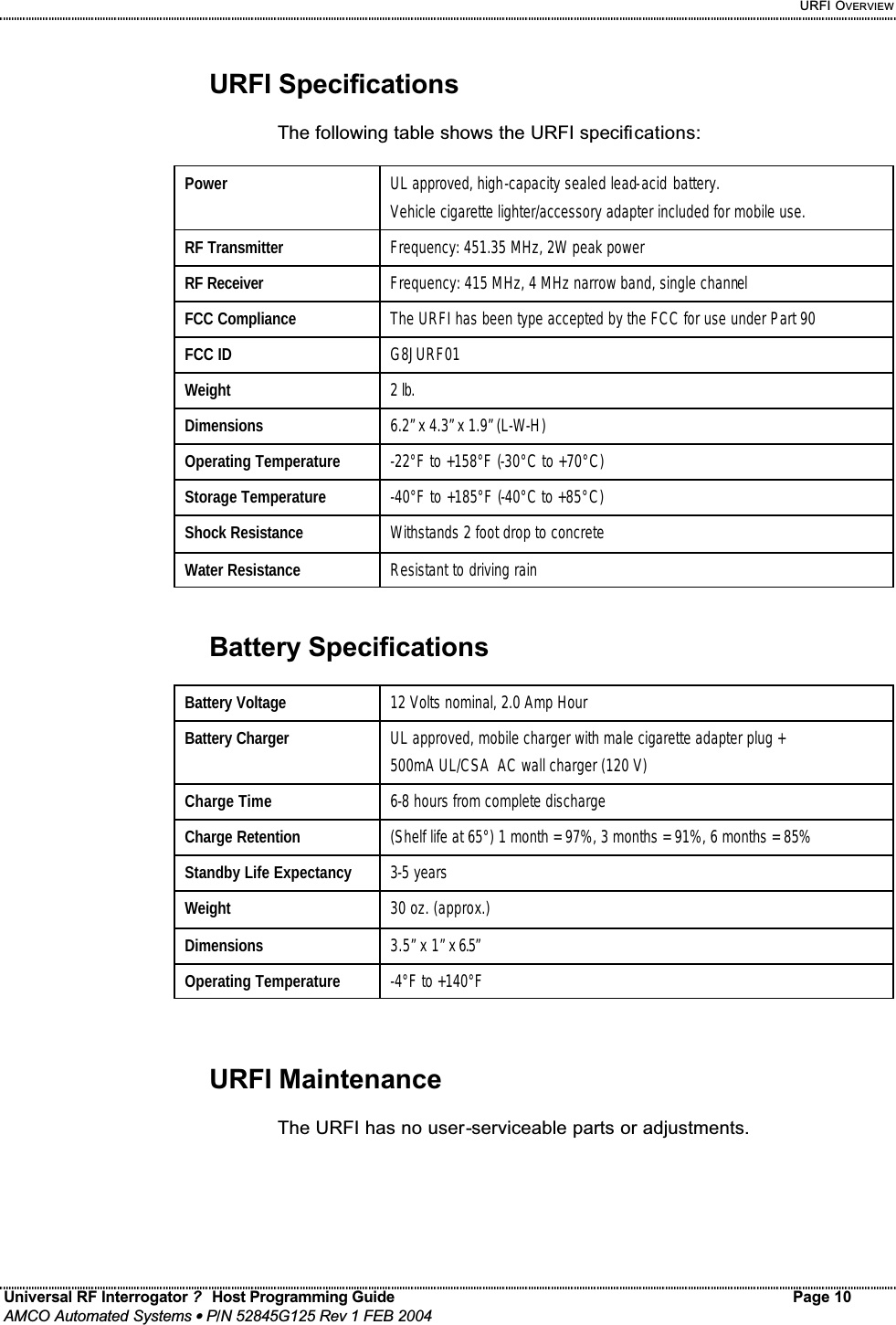     URFI OVERVIEW Universal RF Interrogator ?  Host Programming Guide Page 10  AMCO Automated Systems • P/N 52845G125 Rev 1 FEB 2004   URFI Specifications  The following table shows the URFI specifications:  Power   UL approved, high-capacity sealed lead-acid battery. Vehicle cigarette lighter/accessory adapter included for mobile use. RF Transmitter  Frequency: 451.35 MHz, 2W peak power RF Receiver  Frequency: 415 MHz, 4 MHz narrow band, single channel FCC Compliance  The URFI has been type accepted by the FCC for use under Part 90 FCC ID  G8JURF01 Weight  2 lb. Dimensions  6.2” x 4.3” x 1.9” (L-W-H) Operating Temperature  -22°F to +158°F (-30°C to +70°C) Storage Temperature  -40°F to +185°F (-40°C to +85°C) Shock Resistance  Withstands 2 foot drop to concrete Water Resistance  Resistant to driving rain   Battery Specifications  Battery Voltage  12 Volts nominal, 2.0 Amp Hour Battery Charger  UL approved, mobile charger with male cigarette adapter plug + 500mA UL/CSA  AC wall charger (120 V) Charge Time  6-8 hours from complete discharge Charge Retention  (Shelf life at 65°) 1 month = 97%, 3 months = 91%, 6 months = 85%  Standby Life Expectancy  3-5 years Weight  30 oz. (approx.) Dimensions  3.5” x 1” x 6.5”  Operating Temperature  -4°F to +140°F    URFI Maintenance  The URFI has no user-serviceable parts or adjustments. 