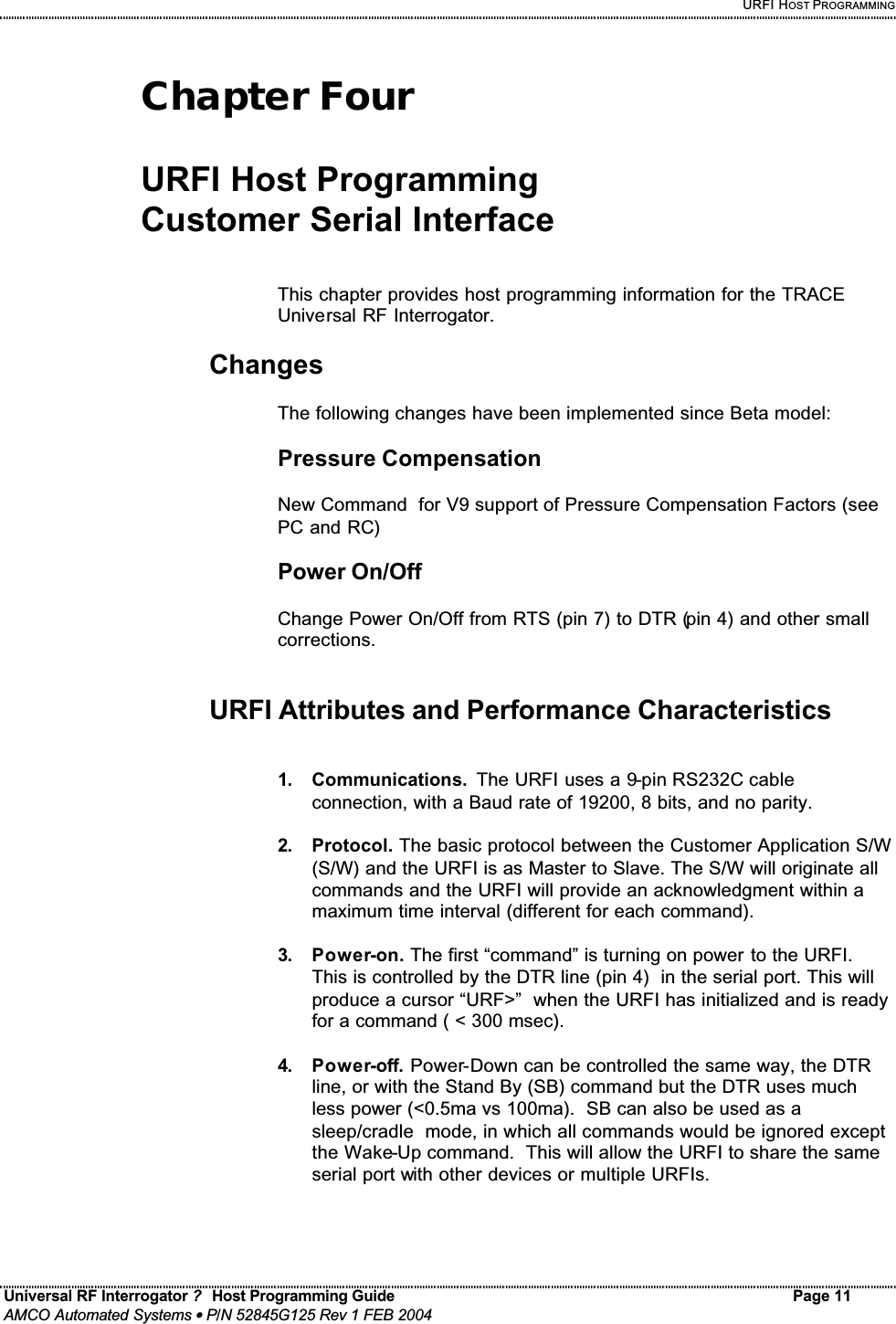    URFI HOST PROGRAMMING Universal RF Interrogator ?  Host Programming Guide Page 11  AMCO Automated Systems • P/N 52845G125 Rev 1 FEB 2004   Chapter Four  URFI Host Programming  Customer Serial Interface   This chapter provides host programming information for the TRACE Universal RF Interrogator.  Changes   The following changes have been implemented since Beta model:  Pressure Compensation  New Command  for V9 support of Pressure Compensation Factors (see PC and RC)  Power On/Off  Change Power On/Off from RTS (pin 7) to DTR (pin 4) and other small corrections.   URFI Attributes and Performance Characteristics   1.  Communications.  The URFI uses a 9-pin RS232C cable connection, with a Baud rate of 19200, 8 bits, and no parity.   2.  Protocol. The basic protocol between the Customer Application S/W (S/W) and the URFI is as Master to Slave. The S/W will originate all commands and the URFI will provide an acknowledgment within a maximum time interval (different for each command).  3.  Power-on. The first “command” is turning on power to the URFI. This is controlled by the DTR line (pin 4)  in the serial port. This will produce a cursor “URF&gt;”  when the URFI has initialized and is ready for a command ( &lt; 300 msec).  4.  Power-off. Power-Down can be controlled the same way, the DTR line, or with the Stand By (SB) command but the DTR uses much less power (&lt;0.5ma vs 100ma).  SB can also be used as a sleep/cradle  mode, in which all commands would be ignored except the Wake-Up command.  This will allow the URFI to share the same serial port with other devices or multiple URFIs. 