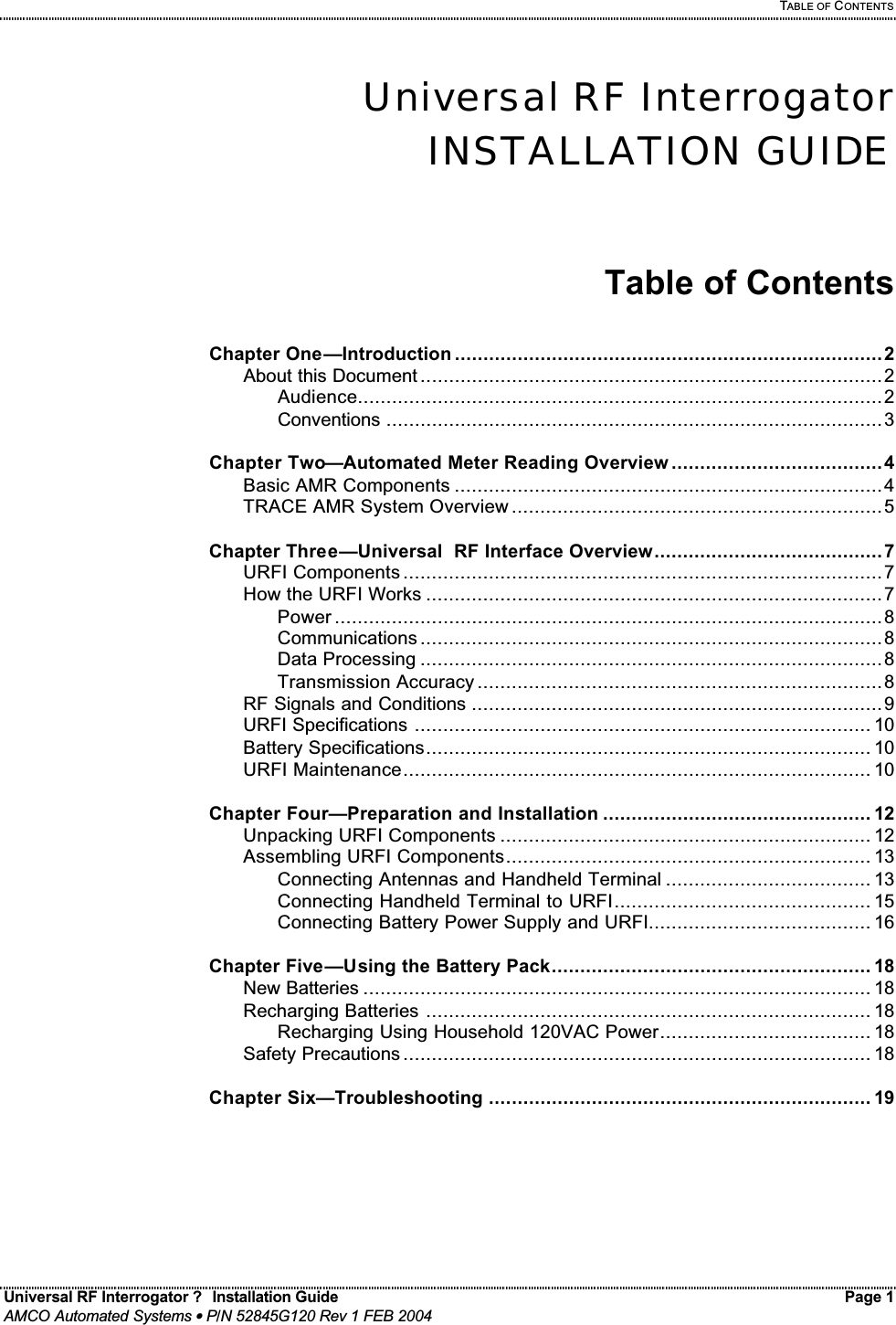   TABLE OF CONTENTS Universal RF Interrogator ?  Installation Guide    Page 1  AMCO Automated Systems • P/N 52845G120 Rev 1 FEB 2004                                                                                                                                 Universal RF Interrogator INSTALLATION GUIDE   Table of Contents  Chapter One—Introduction ...........................................................................2   About this Document .................................................................................2     Audience............................................................................................2     Conventions .......................................................................................3  Chapter Two—Automated Meter Reading Overview .....................................4   Basic AMR Components ...........................................................................4   TRACE AMR System Overview .................................................................5  Chapter Three—Universal  RF Interface Overview........................................7   URFI Components ....................................................................................7   How the URFI Works ................................................................................7     Power ................................................................................................8     Communications .................................................................................8     Data Processing .................................................................................8     Transmission Accuracy .......................................................................8   RF Signals and Conditions ........................................................................9   URFI Specifications ................................................................................ 10   Battery Specifications.............................................................................. 10   URFI Maintenance.................................................................................. 10  Chapter Four—Preparation and Installation ............................................... 12   Unpacking URFI Components ................................................................. 12   Assembling URFI Components................................................................ 13     Connecting Antennas and Handheld Terminal .................................... 13     Connecting Handheld Terminal to URFI............................................. 15     Connecting Battery Power Supply and URFI....................................... 16  Chapter Five—Using the Battery Pack........................................................ 18   New Batteries ......................................................................................... 18   Recharging Batteries .............................................................................. 18     Recharging Using Household 120VAC Power..................................... 18   Safety Precautions .................................................................................. 18  Chapter Six—Troubleshooting ................................................................... 19        