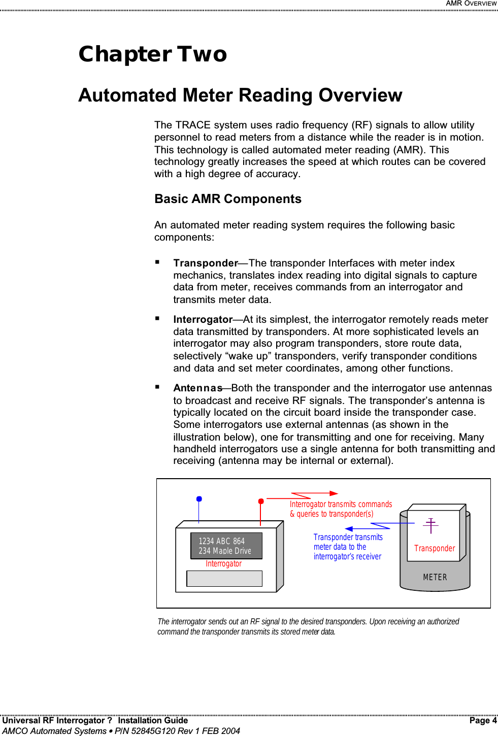     AMR OVERVIEW Universal RF Interrogator ?  Installation Guide    Page 4  AMCO Automated Systems • P/N 52845G120 Rev 1 FEB 2004                                                                                                                                 Chapter Two  Automated Meter Reading Overview  The TRACE system uses radio frequency (RF) signals to allow utility personnel to read meters from a distance while the reader is in motion. This technology is called automated meter reading (AMR). This technology greatly increases the speed at which routes can be covered with a high degree of accuracy.  Basic AMR Components  An automated meter reading system requires the following basic components:  ! Transponder—The transponder Interfaces with meter index mechanics, translates index reading into digital signals to capture data from meter, receives commands from an interrogator and transmits meter data. ! Interrogator—At its simplest, the interrogator remotely reads meter data transmitted by transponders. At more sophisticated levels an interrogator may also program transponders, store route data, selectively “wake up” transponders, verify transponder conditions and data and set meter coordinates, among other functions. ! Antennas—Both the transponder and the interrogator use antennas to broadcast and receive RF signals. The transponder’s antenna is typically located on the circuit board inside the transponder case. Some interrogators use external antennas (as shown in the illustration below), one for transmitting and one for receiving. Many handheld interrogators use a single antenna for both transmitting and receiving (antenna may be internal or external).                Transponder METERThe interrogator sends out an RF signal to the desired transponders. Upon receiving an authorized command the transponder transmits its stored meter data.  1234 ABC 864 234 Maple DriveInterrogatorInterrogator transmits commands &amp; queries to transponder(s)  Transponder transmits meter data to the interrogator’s receiver  