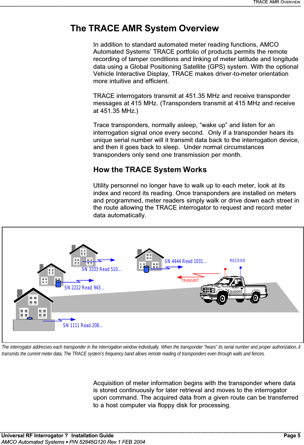     TRACE AMR OVERVIEW Universal RF Interrogator ?  Installation Guide    Page 5  AMCO Automated Systems • P/N 52845G120 Rev 1 FEB 2004                                                                                                                                 The TRACE AMR System Overview  In addition to standard automated meter reading functions, AMCO Automated Systems’ TRACE portfolio of products permits the remote recording of tamper conditions and linking of meter latitude and longitude data using a Global Positioning Satellite (GPS) system. With the optional Vehicle Interactive Display, TRACE makes driver-to-meter orientation more intuitive and efficient.   TRACE interrogators transmit at 451.35 MHz and receive transponder messages at 415 MHz. (Transponders transmit at 415 MHz and receive at 451.35 MHz.)    Trace transponders, normally asleep, “wake up” and listen for an interrogation signal once every second.  Only if a transponder hears its unique serial number will it transmit data back to the interrogation device, and then it goes back to sleep.  Under normal circumstances transponders only send one transmission per month.    How the TRACE System Works  Utility personnel no longer have to walk up to each meter, look at its index and record its reading. Once transponders are installed on meters and programmed, meter readers simply walk or drive down each street in the route allowing the TRACE interrogator to request and record meter data automatically.  Acquisition of meter information begins with the transponder where data is stored continuously for later retrieval and moves to the interrogator upon command. The acquired data from a given route can be transferred to a host computer via floppy disk for processing.    SN 1111 Read 208… SN 2222 Read 943… MMI Equipped SN 3333 Read 510… SN 4444 Read 1031… TRANSMIT RECEIVE The interrogator addresses each transponder in the interrogation window individually. When the transponder “hears” its serial number and proper authorization, it transmits the current meter data. The TRACE system’s frequency band allows remote reading of transponders even through walls and fences.  
