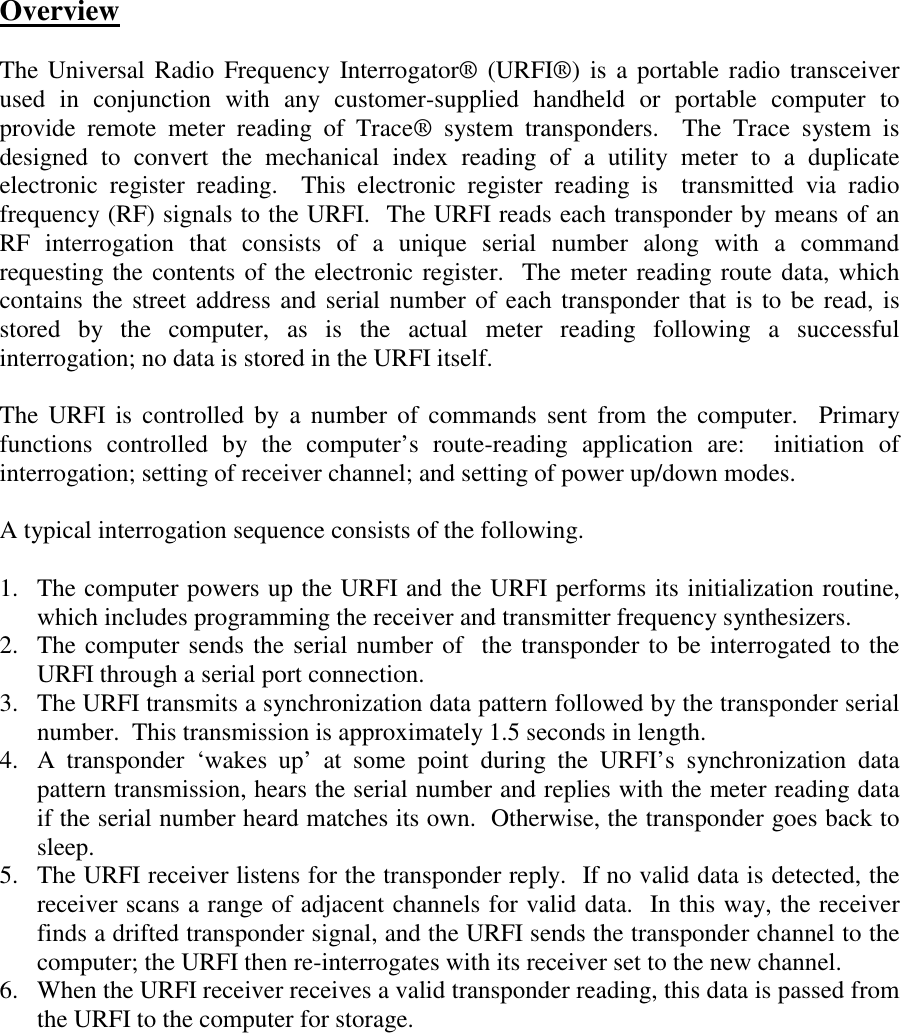 OverviewThe Universal Radio Frequency Interrogator® (URFI®) is a portable radio transceiverused in conjunction with any customer-supplied handheld or portable computer toprovide remote meter reading of Trace® system transponders.  The Trace system isdesigned to convert the mechanical index reading of a utility meter to a duplicateelectronic register reading.  This electronic register reading is  transmitted via radiofrequency (RF) signals to the URFI.  The URFI reads each transponder by means of anRF interrogation that consists of a unique serial number along with a commandrequesting the contents of the electronic register.  The meter reading route data, whichcontains the street address and serial number of each transponder that is to be read, isstored by the computer, as is the actual meter reading following a successfulinterrogation; no data is stored in the URFI itself.The URFI is controlled by a number of commands sent from the computer.  Primaryfunctions controlled by the computer’s route-reading application are:  initiation ofinterrogation; setting of receiver channel; and setting of power up/down modes.A typical interrogation sequence consists of the following.1. The computer powers up the URFI and the URFI performs its initialization routine,which includes programming the receiver and transmitter frequency synthesizers.2. The computer sends the serial number of  the transponder to be interrogated to theURFI through a serial port connection.3. The URFI transmits a synchronization data pattern followed by the transponder serialnumber.  This transmission is approximately 1.5 seconds in length.4. A transponder ‘wakes up’ at some point during the URFI’s synchronization datapattern transmission, hears the serial number and replies with the meter reading dataif the serial number heard matches its own.  Otherwise, the transponder goes back tosleep.5. The URFI receiver listens for the transponder reply.  If no valid data is detected, thereceiver scans a range of adjacent channels for valid data.  In this way, the receiverfinds a drifted transponder signal, and the URFI sends the transponder channel to thecomputer; the URFI then re-interrogates with its receiver set to the new channel.6. When the URFI receiver receives a valid transponder reading, this data is passed fromthe URFI to the computer for storage.