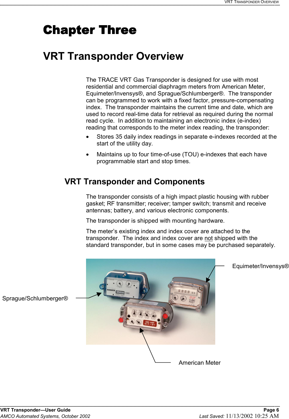   VRT TRANSPONDER OVERVIEW VRT Transponder—User Guide    Page 6 AMCO Automated Systems, October 2002    Last Saved: 11/13/2002 10:25 AM   Chapter ThreeChapter ThreeChapter ThreeChapter Three     VRT Transponder Overview  The TRACE VRT Gas Transponder is designed for use with most residential and commercial diaphragm meters from American Meter, Equimeter/Invensys®, and Sprague/Schlumberger®.  The transponder can be programmed to work with a fixed factor, pressure-compensating index.  The transponder maintains the current time and date, which are used to record real-time data for retrieval as required during the normal read cycle.  In addition to maintaining an electronic index (e-index) reading that corresponds to the meter index reading, the transponder: •  Stores 35 daily index readings in separate e-indexes recorded at the start of the utility day. •  Maintains up to four time-of-use (TOU) e-indexes that each have programmable start and stop times.  VRT Transponder and Components  The transponder consists of a high impact plastic housing with rubber gasket; RF transmitter; receiver; tamper switch; transmit and receive antennas; battery, and various electronic components.   The transponder is shipped with mounting hardware. The meter’s existing index and index cover are attached to the transponder.  The index and index cover are not shipped with the standard transponder, but in some cases may be purchased separately.      Sprague/Schlumberger®Equimeter/Invensys® American Meter 