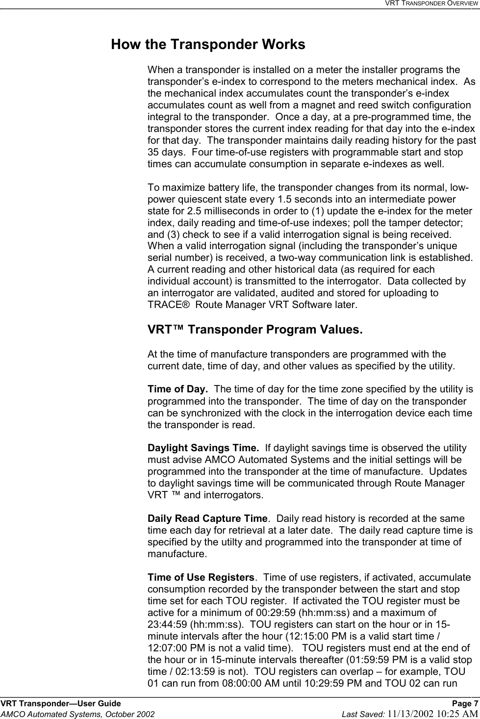   VRT TRANSPONDER OVERVIEW VRT Transponder—User Guide    Page 7 AMCO Automated Systems, October 2002    Last Saved: 11/13/2002 10:25 AM   How the Transponder Works  When a transponder is installed on a meter the installer programs the transponder’s e-index to correspond to the meters mechanical index.  As the mechanical index accumulates count the transponder’s e-index accumulates count as well from a magnet and reed switch configuration integral to the transponder.  Once a day, at a pre-programmed time, the transponder stores the current index reading for that day into the e-index for that day.  The transponder maintains daily reading history for the past 35 days.  Four time-of-use registers with programmable start and stop times can accumulate consumption in separate e-indexes as well.  To maximize battery life, the transponder changes from its normal, low-power quiescent state every 1.5 seconds into an intermediate power state for 2.5 milliseconds in order to (1) update the e-index for the meter index, daily reading and time-of-use indexes; poll the tamper detector; and (3) check to see if a valid interrogation signal is being received.  When a valid interrogation signal (including the transponder’s unique serial number) is received, a two-way communication link is established.  A current reading and other historical data (as required for each individual account) is transmitted to the interrogator.  Data collected by an interrogator are validated, audited and stored for uploading to TRACE®  Route Manager VRT Software later.   VRT™ Transponder Program Values.  At the time of manufacture transponders are programmed with the current date, time of day, and other values as specified by the utility.    Time of Day.  The time of day for the time zone specified by the utility is programmed into the transponder.  The time of day on the transponder can be synchronized with the clock in the interrogation device each time the transponder is read.  Daylight Savings Time.  If daylight savings time is observed the utility must advise AMCO Automated Systems and the initial settings will be programmed into the transponder at the time of manufacture.  Updates to daylight savings time will be communicated through Route Manager VRT ™ and interrogators.  Daily Read Capture Time.  Daily read history is recorded at the same time each day for retrieval at a later date.  The daily read capture time is specified by the utilty and programmed into the transponder at time of manufacture.  Time of Use Registers.  Time of use registers, if activated, accumulate consumption recorded by the transponder between the start and stop time set for each TOU register.  If activated the TOU register must be active for a minimum of 00:29:59 (hh:mm:ss) and a maximum of 23:44:59 (hh:mm:ss).  TOU registers can start on the hour or in 15-minute intervals after the hour (12:15:00 PM is a valid start time / 12:07:00 PM is not a valid time).   TOU registers must end at the end of the hour or in 15-minute intervals thereafter (01:59:59 PM is a valid stop time / 02:13:59 is not).  TOU registers can overlap – for example, TOU 01 can run from 08:00:00 AM until 10:29:59 PM and TOU 02 can run 