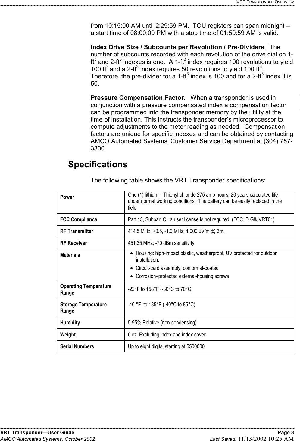   VRT TRANSPONDER OVERVIEW VRT Transponder—User Guide    Page 8 AMCO Automated Systems, October 2002    Last Saved: 11/13/2002 10:25 AM   from 10:15:00 AM until 2:29:59 PM.  TOU registers can span midnight – a start time of 08:00:00 PM with a stop time of 01:59:59 AM is valid.  Index Drive Size / Subcounts per Revolution / Pre-Dividers.  The number of subcounts recorded with each revolution of the drive dial on 1-ft3 and 2-ft3 indexes is one.  A 1-ft3 index requires 100 revolutions to yield 100 ft3 and a 2-ft3 index requires 50 revolutions to yield 100 ft3.    Therefore, the pre-divider for a 1-ft3 index is 100 and for a 2-ft3 index it is 50.    Pressure Compensation Factor.   When a transponder is used in conjunction with a pressure compensated index a compensation factor can be programmed into the transponder memory by the utility at the time of installation. This instructs the transponder’s microprocessor to compute adjustments to the meter reading as needed.  Compensation factors are unique for specific indexes and can be obtained by contacting AMCO Automated Systems’ Customer Service Department at (304) 757-3300.    Specifications  The following table shows the VRT Transponder specifications:  Power   One (1) lithium – Thionyl chloride 275 amp-hours; 20 years calculated life under normal working conditions.  The battery can be easily replaced in the field. FCC Compliance Part 15, Subpart C:  a user license is not required  (FCC ID G8JVRT01) RF Transmitter 414.5 MHz, +0.5, -1.0 MHz; 4,000 uV/m @ 3m.    RF Receiver  451.35 MHz; -70 dBm sensitivity Materials  •  Housing: high-impact plastic, weatherproof, UV protected for outdoor installation. •  Circuit-card assembly: conformal-coated •  Corrosion–protected external-housing screws Operating Temperature Range  -22°F to 158°F (-30°C to 70°C) Storage Temperature Range -40 °F  to 185°F (-40°C to 85°C) Humidity  5-95% Relative (non-condensing) Weight  6 oz. Excluding index and index cover. Serial Numbers  Up to eight digits, starting at 6500000     