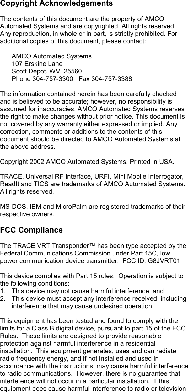      Copyright Acknowledgements  The contents of this document are the property of AMCO Automated Systems and are copyrighted. All rights reserved. Any reproduction, in whole or in part, is strictly prohibited. For additional copies of this document, please contact:     AMCO Automated Systems  107 Erskine Lane   Scott Depot, WV  25560   Phone 304-757-3300   Fax 304-757-3388  The information contained herein has been carefully checked and is believed to be accurate; however, no responsibility is assumed for inaccuracies. AMCO Automated Systems reserves the right to make changes without prior notice. This document is not covered by any warranty either expressed or implied. Any correction, comments or additions to the contents of this document should be directed to AMCO Automated Systems at the above address.  Copyright 2002 AMCO Automated Systems. Printed in USA.  TRACE, Universal RF Interface, URFI, Mini Mobile Interrogator, ReadIt and TICS are trademarks of AMCO Automated Systems. All rights reserved.  MS-DOS, IBM and MicroPalm are registered trademarks of their respective owners.   FCC Compliance  The TRACE VRT Transponder™ has been type accepted by the Federal Communications Commission under Part 15C, low power communication device transmitter.  FCC ID: G8JVRT01  This device complies with Part 15 rules.  Operation is subject to the following conditions: 1.  This device may not cause harmful interference, and 2.  This device must accept any interference received, including interference that may cause undesired operation.  This equipment has been tested and found to comply with the limits for a Class B digital device, pursuant to part 15 of the FCC Rules.  These limits are designed to provide reasonable protection against harmful interference in a residential installation.  This equipment generates, uses and can radiate radio frequency energy, and if not installed and used in accordance with the instructions, may cause harmful interference to radio communications.  However, there is no guarantee that interference will not occur in a particular installation.  If this equipment does cause harmful interference to radio or television 