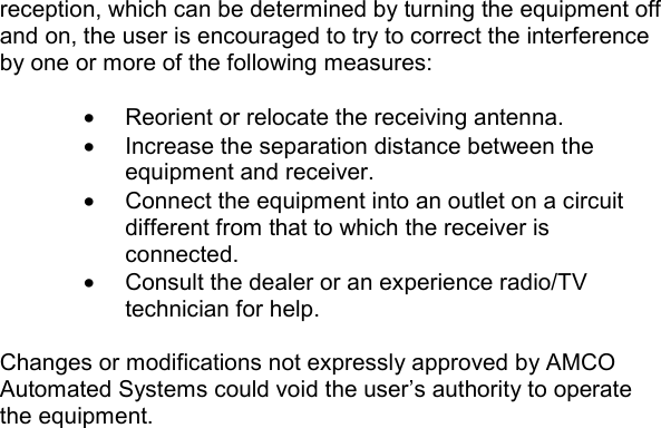   reception, which can be determined by turning the equipment off and on, the user is encouraged to try to correct the interference by one or more of the following measures:  •  Reorient or relocate the receiving antenna. •  Increase the separation distance between the equipment and receiver. •  Connect the equipment into an outlet on a circuit different from that to which the receiver is connected. •  Consult the dealer or an experience radio/TV technician for help.  Changes or modifications not expressly approved by AMCO Automated Systems could void the user’s authority to operate the equipment.    