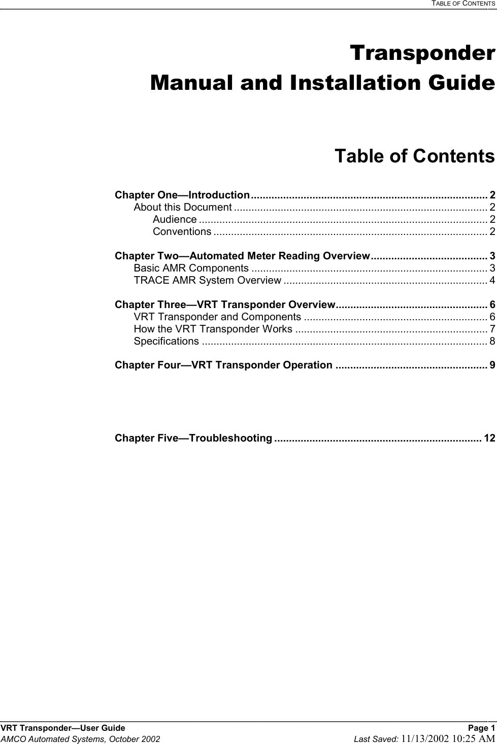   TABLE OF CONTENTS VRT Transponder—User Guide    Page 1 AMCO Automated Systems, October 2002    Last Saved: 11/13/2002 10:25 AM   Transponder Manual and Installation Guide   Table of Contents  Chapter One—Introduction................................................................................. 2   About this Document ....................................................................................... 2   Audience ................................................................................................... 2   Conventions .............................................................................................. 2  Chapter Two—Automated Meter Reading Overview........................................ 3  Basic AMR Components ................................................................................. 3   TRACE AMR System Overview ...................................................................... 4  Chapter Three—VRT Transponder Overview.................................................... 6   VRT Transponder and Components ............................................................... 6   How the VRT Transponder Works .................................................................. 7  Specifications .................................................................................................. 8  Chapter Four—VRT Transponder Operation .................................................... 9      Chapter Five—Troubleshooting ....................................................................... 12           