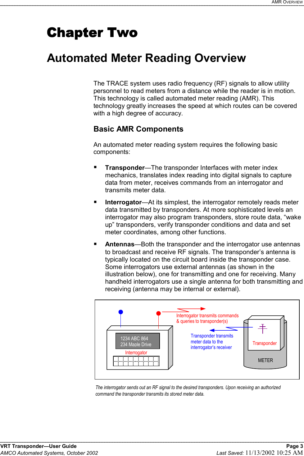   AMR OVERVIEW VRT Transponder—User Guide    Page 3 AMCO Automated Systems, October 2002    Last Saved: 11/13/2002 10:25 AM   Chapter TwoChapter TwoChapter TwoChapter Two     Automated Meter Reading Overview   The TRACE system uses radio frequency (RF) signals to allow utility personnel to read meters from a distance while the reader is in motion. This technology is called automated meter reading (AMR). This technology greatly increases the speed at which routes can be covered with a high degree of accuracy.  Basic AMR Components  An automated meter reading system requires the following basic components:   Transponder—The transponder Interfaces with meter index mechanics, translates index reading into digital signals to capture data from meter, receives commands from an interrogator and transmits meter data.  Interrogator—At its simplest, the interrogator remotely reads meter data transmitted by transponders. At more sophisticated levels an interrogator may also program transponders, store route data, “wake up” transponders, verify transponder conditions and data and set meter coordinates, among other functions.  Antennas—Both the transponder and the interrogator use antennas to broadcast and receive RF signals. The transponder’s antenna is typically located on the circuit board inside the transponder case. Some interrogators use external antennas (as shown in the illustration below), one for transmitting and one for receiving. Many handheld interrogators use a single antenna for both transmitting and receiving (antenna may be internal or external).                Transponder METER The interrogator sends out an RF signal to the desired transponders. Upon receiving an authorized command the transponder transmits its stored meter data.  1234 ABC 864 234 Maple DriveInterrogator Interrogator transmits commands &amp; queries to transponder(s)  Transponder transmits  meter data to the interrogator’s receiver   