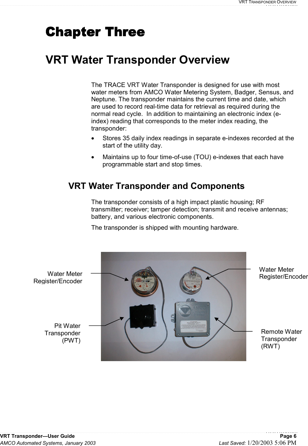   VRT TRANSPONDER OVERVIEW VRT Transponder—User Guide    Page 6 AMCO Automated Systems, January 2003    Last Saved: 1/20/2003 5:06 PM  Chapter ThreeChapter ThreeChapter ThreeChapter Three     VRT Water Transponder Overview  The TRACE VRT Water Transponder is designed for use with most water meters from AMCO Water Metering System, Badger, Sensus, and Neptune. The transponder maintains the current time and date, which are used to record real-time data for retrieval as required during the normal read cycle.  In addition to maintaining an electronic index (e-index) reading that corresponds to the meter index reading, the transponder: •  Stores 35 daily index readings in separate e-indexes recorded at the start of the utility day. •  Maintains up to four time-of-use (TOU) e-indexes that each have programmable start and stop times.  VRT Water Transponder and Components  The transponder consists of a high impact plastic housing; RF transmitter; receiver; tamper detection; transmit and receive antennas; battery, and various electronic components.   The transponder is shipped with mounting hardware.    Pit Water Transponder (PWT) Water Meter Register/Encoder Remote Water Transponder (RWT) Water Meter Register/Encoder 