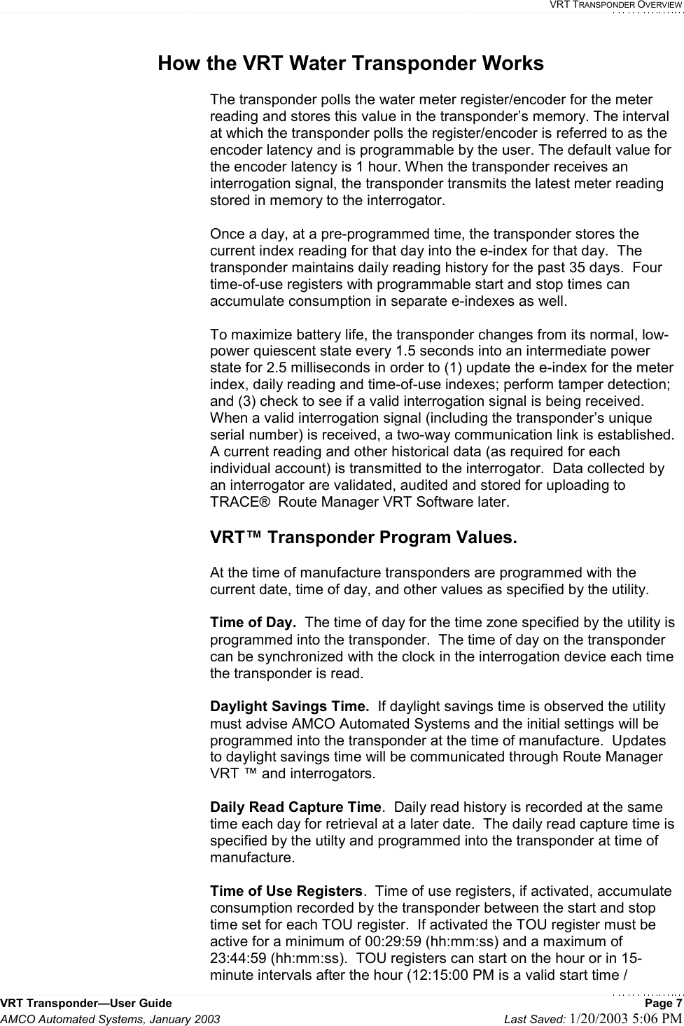  VRT TRANSPONDER OVERVIEW VRT Transponder—User Guide    Page 7 AMCO Automated Systems, January 2003    Last Saved: 1/20/2003 5:06 PM  How the VRT Water Transponder Works  The transponder polls the water meter register/encoder for the meter reading and stores this value in the transponder’s memory. The interval at which the transponder polls the register/encoder is referred to as the encoder latency and is programmable by the user. The default value for the encoder latency is 1 hour. When the transponder receives an interrogation signal, the transponder transmits the latest meter reading stored in memory to the interrogator.  Once a day, at a pre-programmed time, the transponder stores the current index reading for that day into the e-index for that day.  The transponder maintains daily reading history for the past 35 days.  Four time-of-use registers with programmable start and stop times can accumulate consumption in separate e-indexes as well.  To maximize battery life, the transponder changes from its normal, low-power quiescent state every 1.5 seconds into an intermediate power state for 2.5 milliseconds in order to (1) update the e-index for the meter index, daily reading and time-of-use indexes; perform tamper detection; and (3) check to see if a valid interrogation signal is being received.  When a valid interrogation signal (including the transponder’s unique serial number) is received, a two-way communication link is established.  A current reading and other historical data (as required for each individual account) is transmitted to the interrogator.  Data collected by an interrogator are validated, audited and stored for uploading to TRACE®  Route Manager VRT Software later.   VRT™ Transponder Program Values.  At the time of manufacture transponders are programmed with the current date, time of day, and other values as specified by the utility.    Time of Day.  The time of day for the time zone specified by the utility is programmed into the transponder.  The time of day on the transponder can be synchronized with the clock in the interrogation device each time the transponder is read.  Daylight Savings Time.  If daylight savings time is observed the utility must advise AMCO Automated Systems and the initial settings will be programmed into the transponder at the time of manufacture.  Updates to daylight savings time will be communicated through Route Manager VRT ™ and interrogators.  Daily Read Capture Time.  Daily read history is recorded at the same time each day for retrieval at a later date.  The daily read capture time is specified by the utilty and programmed into the transponder at time of manufacture.  Time of Use Registers.  Time of use registers, if activated, accumulate consumption recorded by the transponder between the start and stop time set for each TOU register.  If activated the TOU register must be active for a minimum of 00:29:59 (hh:mm:ss) and a maximum of 23:44:59 (hh:mm:ss).  TOU registers can start on the hour or in 15-minute intervals after the hour (12:15:00 PM is a valid start time / 