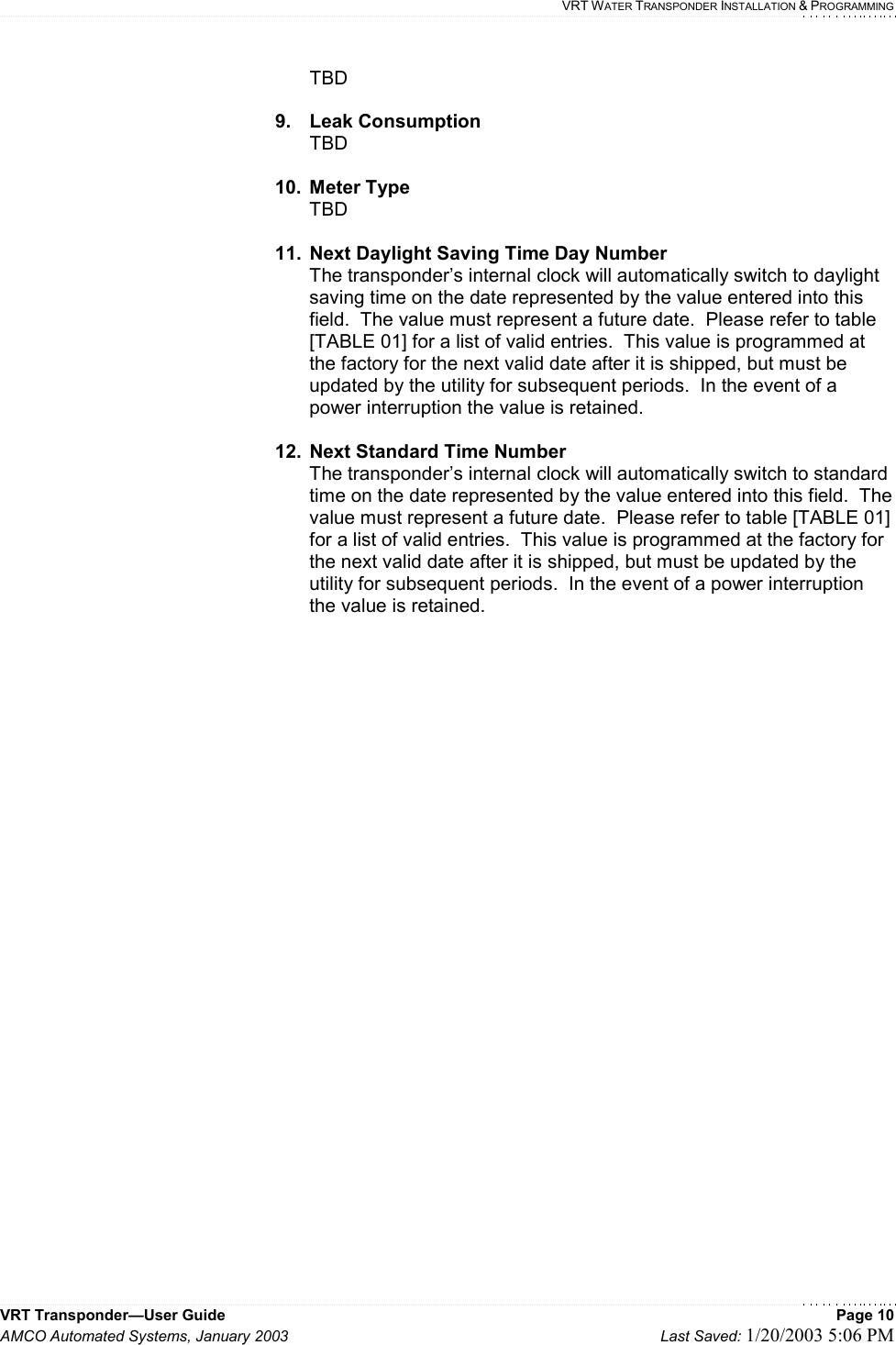    VRT WATER TRANSPONDER INSTALLATION &amp; PROGRAMMING VRT Transponder—User Guide    Page 10 AMCO Automated Systems, January 2003    Last Saved: 1/20/2003 5:06 PM  TBD  9. Leak Consumption TBD  10. Meter Type TBD    11.  Next Daylight Saving Time Day Number  The transponder’s internal clock will automatically switch to daylight saving time on the date represented by the value entered into this field.  The value must represent a future date.  Please refer to table [TABLE 01] for a list of valid entries.  This value is programmed at the factory for the next valid date after it is shipped, but must be updated by the utility for subsequent periods.  In the event of a power interruption the value is retained.  12.  Next Standard Time Number  The transponder’s internal clock will automatically switch to standard time on the date represented by the value entered into this field.  The value must represent a future date.  Please refer to table [TABLE 01] for a list of valid entries.  This value is programmed at the factory for the next valid date after it is shipped, but must be updated by the utility for subsequent periods.  In the event of a power interruption the value is retained.    