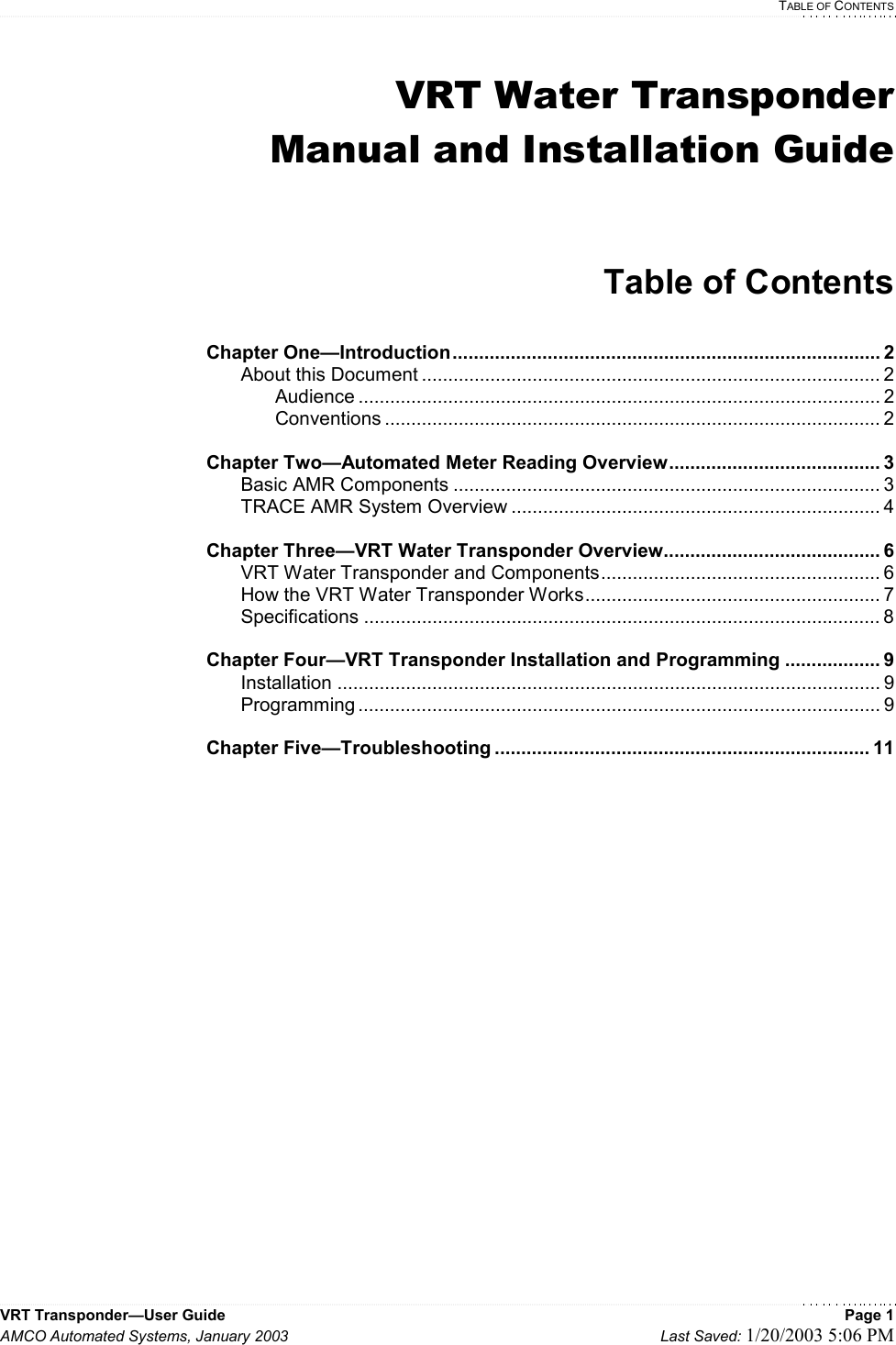   TABLE OF CONTENTS VRT Transponder—User Guide    Page 1 AMCO Automated Systems, January 2003    Last Saved: 1/20/2003 5:06 PM  VRT Water Transponder Manual and Installation Guide   Table of Contents  Chapter One—Introduction................................................................................. 2   About this Document ....................................................................................... 2   Audience ................................................................................................... 2   Conventions .............................................................................................. 2  Chapter Two—Automated Meter Reading Overview........................................ 3  Basic AMR Components ................................................................................. 3   TRACE AMR System Overview ...................................................................... 4  Chapter Three—VRT Water Transponder Overview......................................... 6   VRT Water Transponder and Components..................................................... 6   How the VRT Water Transponder Works........................................................ 7  Specifications .................................................................................................. 8  Chapter Four—VRT Transponder Installation and Programming .................. 9  Installation ....................................................................................................... 9  Programming ................................................................................................... 9  Chapter Five—Troubleshooting ....................................................................... 11           