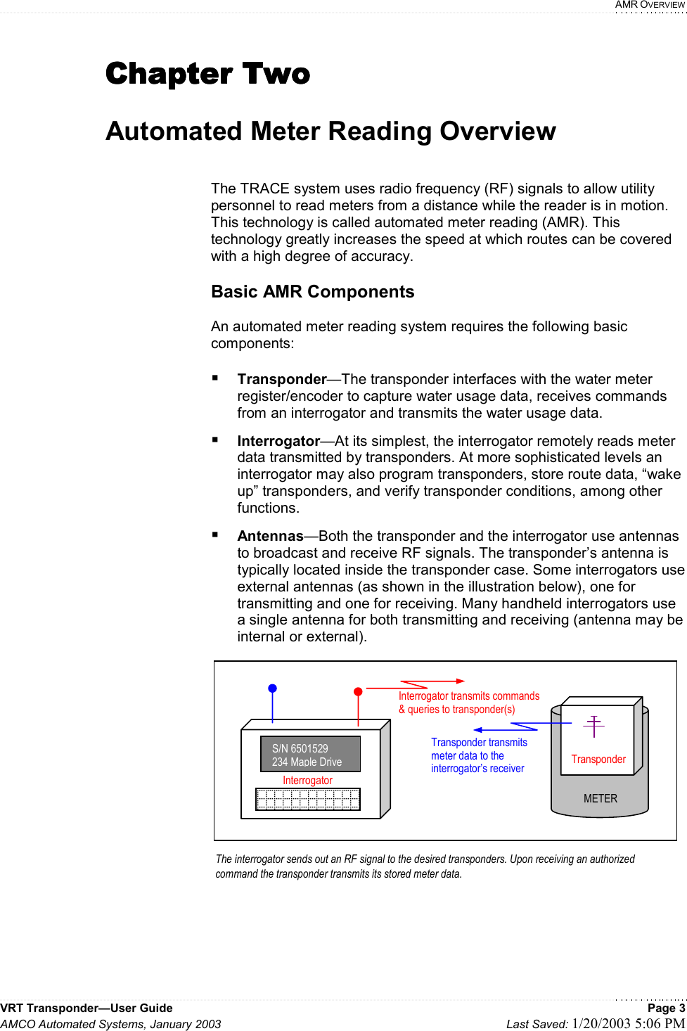   AMR OVERVIEW VRT Transponder—User Guide    Page 3 AMCO Automated Systems, January 2003    Last Saved: 1/20/2003 5:06 PM  Chapter TwoChapter TwoChapter TwoChapter Two     Automated Meter Reading Overview   The TRACE system uses radio frequency (RF) signals to allow utility personnel to read meters from a distance while the reader is in motion. This technology is called automated meter reading (AMR). This technology greatly increases the speed at which routes can be covered with a high degree of accuracy.  Basic AMR Components  An automated meter reading system requires the following basic components:   Transponder—The transponder interfaces with the water meter register/encoder to capture water usage data, receives commands from an interrogator and transmits the water usage data.  Interrogator—At its simplest, the interrogator remotely reads meter data transmitted by transponders. At more sophisticated levels an interrogator may also program transponders, store route data, “wake up” transponders, and verify transponder conditions, among other functions.  Antennas—Both the transponder and the interrogator use antennas to broadcast and receive RF signals. The transponder’s antenna is typically located inside the transponder case. Some interrogators use external antennas (as shown in the illustration below), one for transmitting and one for receiving. Many handheld interrogators use a single antenna for both transmitting and receiving (antenna may be internal or external).                TransponderMETERThe interrogator sends out an RF signal to the desired transponders. Upon receiving an authorized command the transponder transmits its stored meter data.  S/N 6501529234 Maple DriveInterrogatorInterrogator transmits commands &amp; queries to transponder(s)  Transponder transmits  meter data to the interrogator’s receiver   