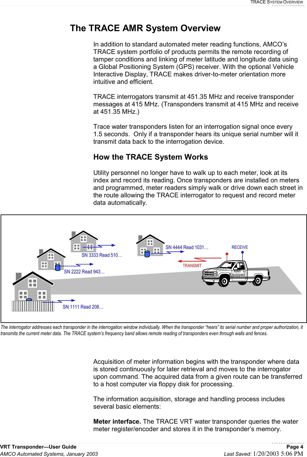   TRACE SYSTEM OVERVIEW VRT Transponder—User Guide    Page 4 AMCO Automated Systems, January 2003    Last Saved: 1/20/2003 5:06 PM  The TRACE AMR System Overview  In addition to standard automated meter reading functions, AMCO’s TRACE system portfolio of products permits the remote recording of tamper conditions and linking of meter latitude and longitude data using a Global Positioning System (GPS) receiver. With the optional Vehicle Interactive Display, TRACE makes driver-to-meter orientation more intuitive and efficient.   TRACE interrogators transmit at 451.35 MHz and receive transponder messages at 415 MHz. (Transponders transmit at 415 MHz and receive at 451.35 MHz.)    Trace water transponders listen for an interrogation signal once every 1.5 seconds.  Only if a transponder hears its unique serial number will it transmit data back to the interrogation device.  How the TRACE System Works  Utility personnel no longer have to walk up to each meter, look at its index and record its reading. Once transponders are installed on meters and programmed, meter readers simply walk or drive down each street in the route allowing the TRACE interrogator to request and record meter data automatically.  Acquisition of meter information begins with the transponder where data is stored continuously for later retrieval and moves to the interrogator upon command. The acquired data from a given route can be transferred to a host computer via floppy disk for processing.  The information acquisition, storage and handling process includes several basic elements:  Meter interface. The TRACE VRT water transponder queries the water meter register/encoder and stores it in the transponder’s memory.  SN 1111 Read 208… SN 2222 Read 943… MMI Equipped SN 3333 Read 510…SN 4444 Read 1031…TRANSMITRECEIVEThe interrogator addresses each transponder in the interrogation window individually. When the transponder “hears” its serial number and proper authorization, it transmits the current meter data. The TRACE system’s frequency band allows remote reading of transponders even through walls and fences.  