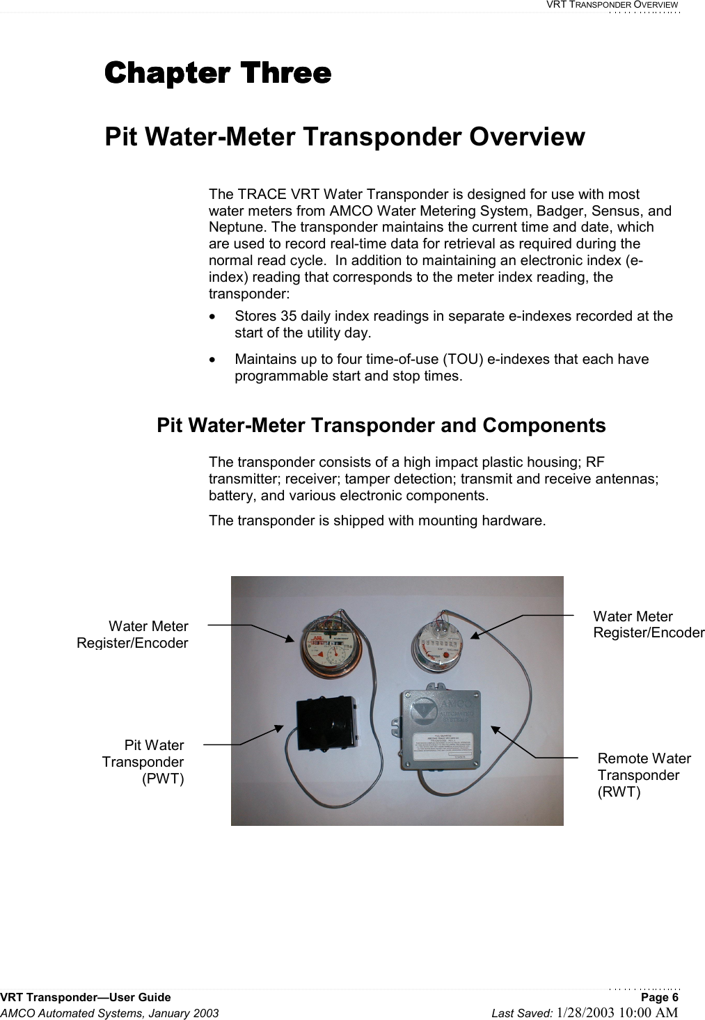   VRT TRANSPONDER OVERVIEW VRT Transponder—User Guide    Page 6 AMCO Automated Systems, January 2003    Last Saved: 1/28/2003 10:00 AM  Chapter ThreeChapter ThreeChapter ThreeChapter Three     Pit Water-Meter Transponder Overview  The TRACE VRT Water Transponder is designed for use with most water meters from AMCO Water Metering System, Badger, Sensus, and Neptune. The transponder maintains the current time and date, which are used to record real-time data for retrieval as required during the normal read cycle.  In addition to maintaining an electronic index (e-index) reading that corresponds to the meter index reading, the transponder: •  Stores 35 daily index readings in separate e-indexes recorded at the start of the utility day. •  Maintains up to four time-of-use (TOU) e-indexes that each have programmable start and stop times.  Pit Water-Meter Transponder and Components  The transponder consists of a high impact plastic housing; RF transmitter; receiver; tamper detection; transmit and receive antennas; battery, and various electronic components.   The transponder is shipped with mounting hardware.    Pit Water Transponder (PWT) Water Meter Register/Encoder Remote Water Transponder (RWT) Water Meter Register/Encoder 
