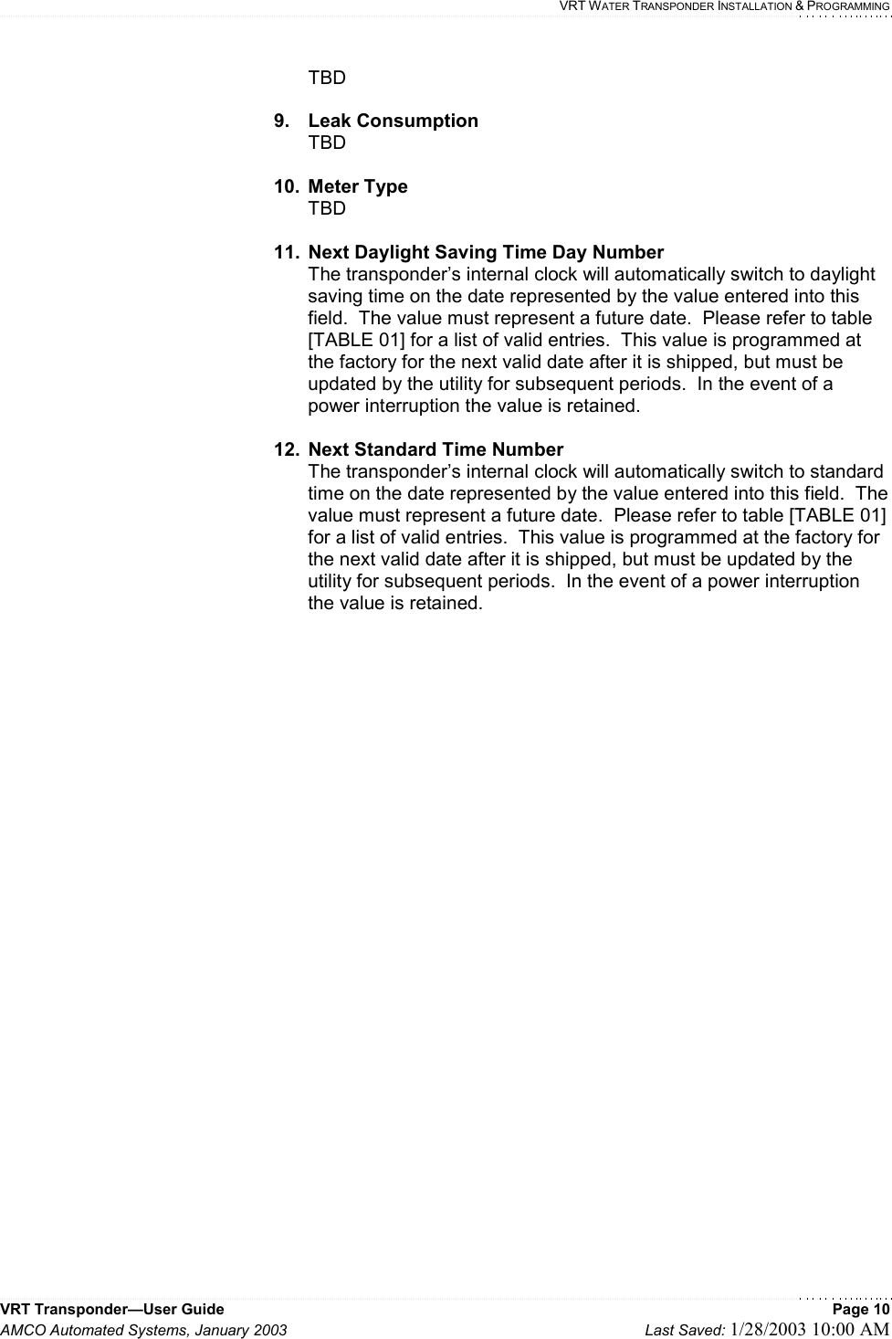    VRT WATER TRANSPONDER INSTALLATION &amp; PROGRAMMING VRT Transponder—User Guide    Page 10 AMCO Automated Systems, January 2003    Last Saved: 1/28/2003 10:00 AM  TBD  9. Leak Consumption TBD  10. Meter Type TBD    11.  Next Daylight Saving Time Day Number  The transponder’s internal clock will automatically switch to daylight saving time on the date represented by the value entered into this field.  The value must represent a future date.  Please refer to table [TABLE 01] for a list of valid entries.  This value is programmed at the factory for the next valid date after it is shipped, but must be updated by the utility for subsequent periods.  In the event of a power interruption the value is retained.  12.  Next Standard Time Number  The transponder’s internal clock will automatically switch to standard time on the date represented by the value entered into this field.  The value must represent a future date.  Please refer to table [TABLE 01] for a list of valid entries.  This value is programmed at the factory for the next valid date after it is shipped, but must be updated by the utility for subsequent periods.  In the event of a power interruption the value is retained.    