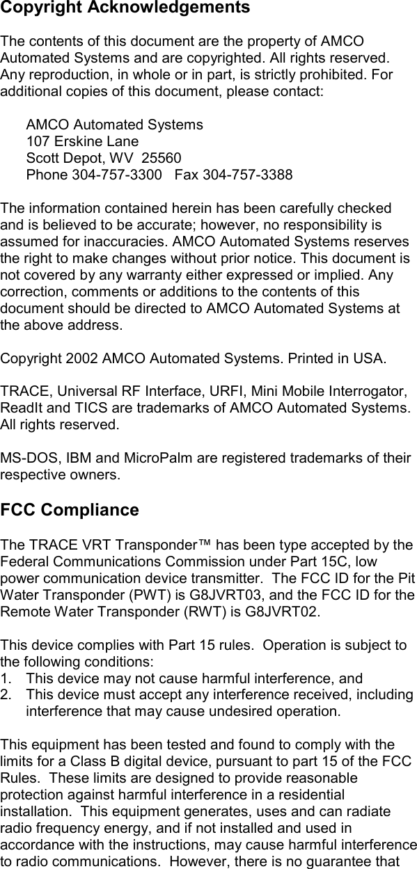    Copyright Acknowledgements  The contents of this document are the property of AMCO Automated Systems and are copyrighted. All rights reserved. Any reproduction, in whole or in part, is strictly prohibited. For additional copies of this document, please contact:     AMCO Automated Systems  107 Erskine Lane   Scott Depot, WV  25560   Phone 304-757-3300   Fax 304-757-3388  The information contained herein has been carefully checked and is believed to be accurate; however, no responsibility is assumed for inaccuracies. AMCO Automated Systems reserves the right to make changes without prior notice. This document is not covered by any warranty either expressed or implied. Any correction, comments or additions to the contents of this document should be directed to AMCO Automated Systems at the above address.  Copyright 2002 AMCO Automated Systems. Printed in USA.  TRACE, Universal RF Interface, URFI, Mini Mobile Interrogator, ReadIt and TICS are trademarks of AMCO Automated Systems. All rights reserved.  MS-DOS, IBM and MicroPalm are registered trademarks of their respective owners.   FCC Compliance  The TRACE VRT Transponder™ has been type accepted by the Federal Communications Commission under Part 15C, low power communication device transmitter.  The FCC ID for the Pit Water Transponder (PWT) is G8JVRT03, and the FCC ID for the Remote Water Transponder (RWT) is G8JVRT02.  This device complies with Part 15 rules.  Operation is subject to the following conditions: 1.  This device may not cause harmful interference, and 2.  This device must accept any interference received, including interference that may cause undesired operation.  This equipment has been tested and found to comply with the limits for a Class B digital device, pursuant to part 15 of the FCC Rules.  These limits are designed to provide reasonable protection against harmful interference in a residential installation.  This equipment generates, uses and can radiate radio frequency energy, and if not installed and used in accordance with the instructions, may cause harmful interference to radio communications.  However, there is no guarantee that 