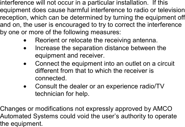 interference will not occur in a particular installation.  If this equipment does cause harmful interference to radio or television reception, which can be determined by turning the equipment off and on, the user is encouraged to try to correct the interference by one or more of the following measures: •  Reorient or relocate the receiving antenna. •  Increase the separation distance between the equipment and receiver. •  Connect the equipment into an outlet on a circuit different from that to which the receiver is connected. •  Consult the dealer or an experience radio/TV technician for help.  Changes or modifications not expressly approved by AMCO Automated Systems could void the user’s authority to operate the equipment.    